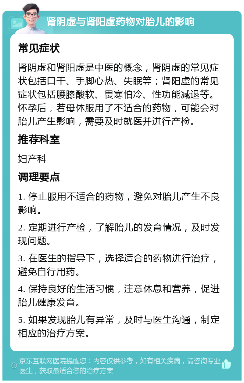 肾阴虚与肾阳虚药物对胎儿的影响 常见症状 肾阴虚和肾阳虚是中医的概念，肾阴虚的常见症状包括口干、手脚心热、失眠等；肾阳虚的常见症状包括腰膝酸软、畏寒怕冷、性功能减退等。怀孕后，若母体服用了不适合的药物，可能会对胎儿产生影响，需要及时就医并进行产检。 推荐科室 妇产科 调理要点 1. 停止服用不适合的药物，避免对胎儿产生不良影响。 2. 定期进行产检，了解胎儿的发育情况，及时发现问题。 3. 在医生的指导下，选择适合的药物进行治疗，避免自行用药。 4. 保持良好的生活习惯，注意休息和营养，促进胎儿健康发育。 5. 如果发现胎儿有异常，及时与医生沟通，制定相应的治疗方案。