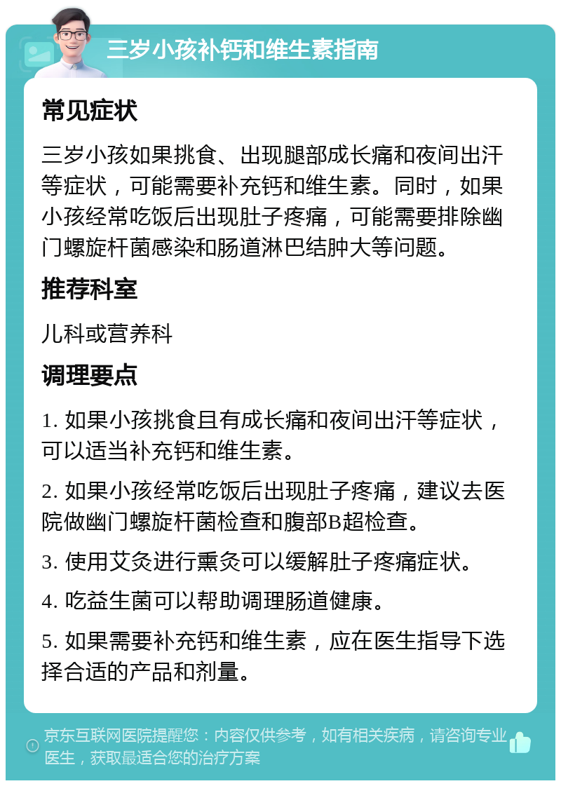 三岁小孩补钙和维生素指南 常见症状 三岁小孩如果挑食、出现腿部成长痛和夜间出汗等症状，可能需要补充钙和维生素。同时，如果小孩经常吃饭后出现肚子疼痛，可能需要排除幽门螺旋杆菌感染和肠道淋巴结肿大等问题。 推荐科室 儿科或营养科 调理要点 1. 如果小孩挑食且有成长痛和夜间出汗等症状，可以适当补充钙和维生素。 2. 如果小孩经常吃饭后出现肚子疼痛，建议去医院做幽门螺旋杆菌检查和腹部B超检查。 3. 使用艾灸进行熏灸可以缓解肚子疼痛症状。 4. 吃益生菌可以帮助调理肠道健康。 5. 如果需要补充钙和维生素，应在医生指导下选择合适的产品和剂量。