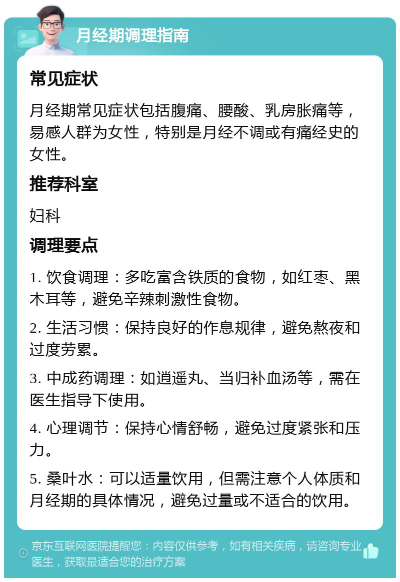 月经期调理指南 常见症状 月经期常见症状包括腹痛、腰酸、乳房胀痛等，易感人群为女性，特别是月经不调或有痛经史的女性。 推荐科室 妇科 调理要点 1. 饮食调理：多吃富含铁质的食物，如红枣、黑木耳等，避免辛辣刺激性食物。 2. 生活习惯：保持良好的作息规律，避免熬夜和过度劳累。 3. 中成药调理：如逍遥丸、当归补血汤等，需在医生指导下使用。 4. 心理调节：保持心情舒畅，避免过度紧张和压力。 5. 桑叶水：可以适量饮用，但需注意个人体质和月经期的具体情况，避免过量或不适合的饮用。