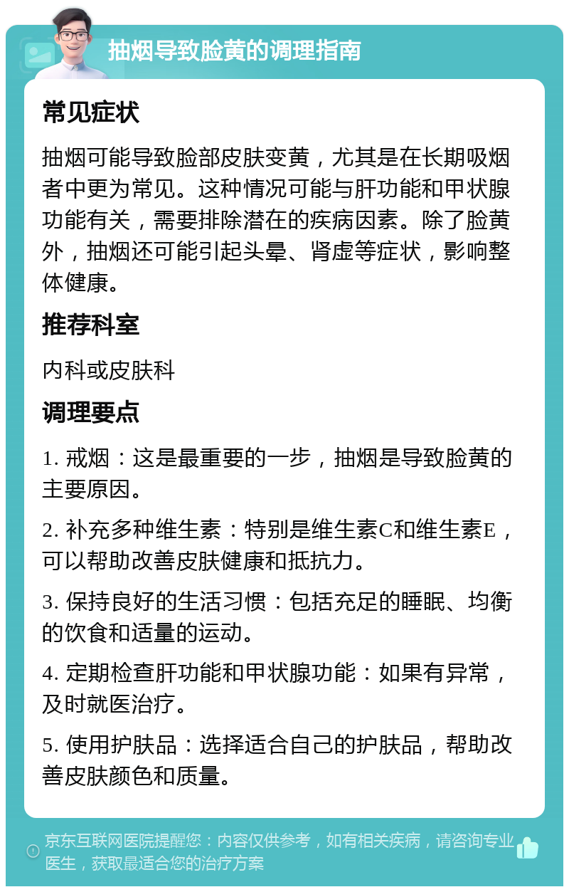 抽烟导致脸黄的调理指南 常见症状 抽烟可能导致脸部皮肤变黄，尤其是在长期吸烟者中更为常见。这种情况可能与肝功能和甲状腺功能有关，需要排除潜在的疾病因素。除了脸黄外，抽烟还可能引起头晕、肾虚等症状，影响整体健康。 推荐科室 内科或皮肤科 调理要点 1. 戒烟：这是最重要的一步，抽烟是导致脸黄的主要原因。 2. 补充多种维生素：特别是维生素C和维生素E，可以帮助改善皮肤健康和抵抗力。 3. 保持良好的生活习惯：包括充足的睡眠、均衡的饮食和适量的运动。 4. 定期检查肝功能和甲状腺功能：如果有异常，及时就医治疗。 5. 使用护肤品：选择适合自己的护肤品，帮助改善皮肤颜色和质量。