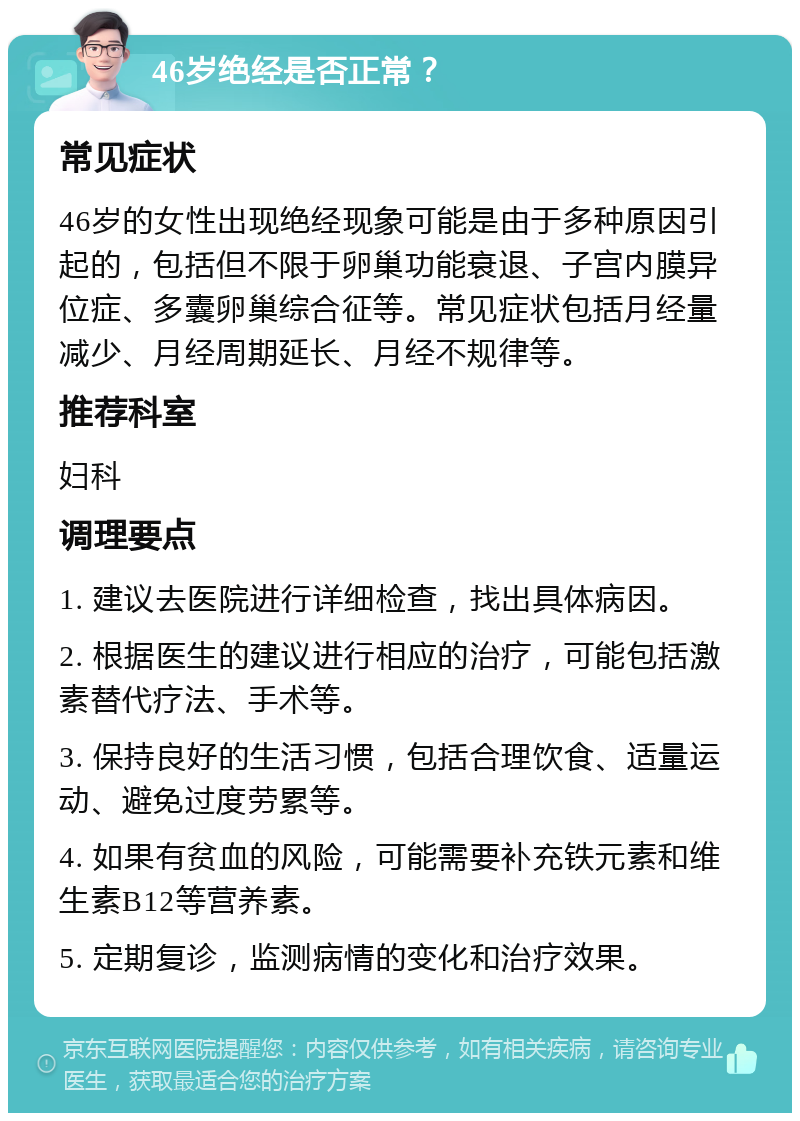 46岁绝经是否正常？ 常见症状 46岁的女性出现绝经现象可能是由于多种原因引起的，包括但不限于卵巢功能衰退、子宫内膜异位症、多囊卵巢综合征等。常见症状包括月经量减少、月经周期延长、月经不规律等。 推荐科室 妇科 调理要点 1. 建议去医院进行详细检查，找出具体病因。 2. 根据医生的建议进行相应的治疗，可能包括激素替代疗法、手术等。 3. 保持良好的生活习惯，包括合理饮食、适量运动、避免过度劳累等。 4. 如果有贫血的风险，可能需要补充铁元素和维生素B12等营养素。 5. 定期复诊，监测病情的变化和治疗效果。