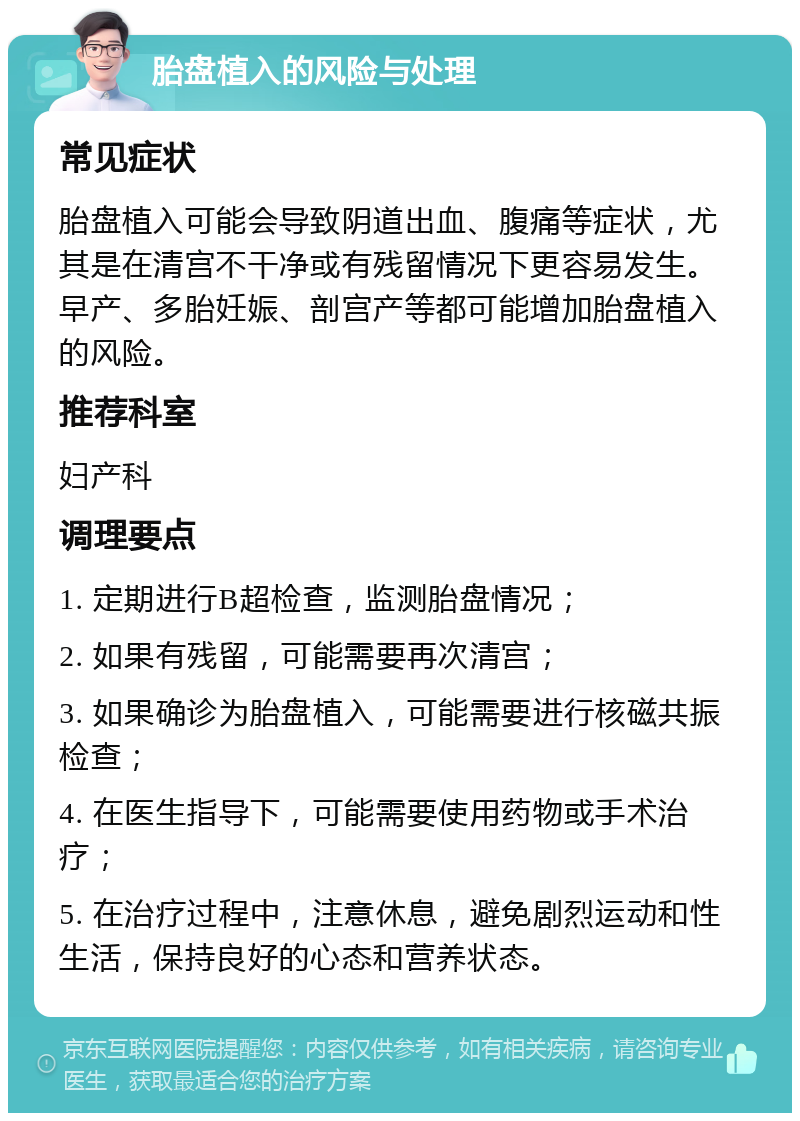 胎盘植入的风险与处理 常见症状 胎盘植入可能会导致阴道出血、腹痛等症状，尤其是在清宫不干净或有残留情况下更容易发生。早产、多胎妊娠、剖宫产等都可能增加胎盘植入的风险。 推荐科室 妇产科 调理要点 1. 定期进行B超检查，监测胎盘情况； 2. 如果有残留，可能需要再次清宫； 3. 如果确诊为胎盘植入，可能需要进行核磁共振检查； 4. 在医生指导下，可能需要使用药物或手术治疗； 5. 在治疗过程中，注意休息，避免剧烈运动和性生活，保持良好的心态和营养状态。