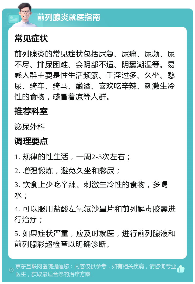 前列腺炎就医指南 常见症状 前列腺炎的常见症状包括尿急、尿痛、尿频、尿不尽、排尿困难、会阴部不适、阴囊潮湿等。易感人群主要是性生活频繁、手淫过多、久坐、憋尿、骑车、骑马、酗酒、喜欢吃辛辣、刺激生冷性的食物，感冒着凉等人群。 推荐科室 泌尿外科 调理要点 1. 规律的性生活，一周2-3次左右； 2. 增强锻炼，避免久坐和憋尿； 3. 饮食上少吃辛辣、刺激生冷性的食物，多喝水； 4. 可以服用盐酸左氧氟沙星片和前列解毒胶囊进行治疗； 5. 如果症状严重，应及时就医，进行前列腺液和前列腺彩超检查以明确诊断。