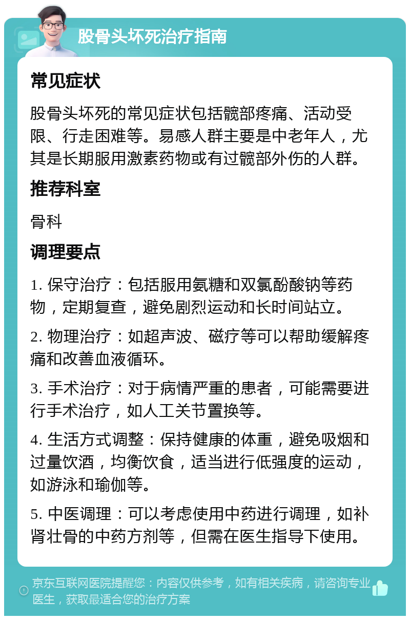 股骨头坏死治疗指南 常见症状 股骨头坏死的常见症状包括髋部疼痛、活动受限、行走困难等。易感人群主要是中老年人，尤其是长期服用激素药物或有过髋部外伤的人群。 推荐科室 骨科 调理要点 1. 保守治疗：包括服用氨糖和双氯酚酸钠等药物，定期复查，避免剧烈运动和长时间站立。 2. 物理治疗：如超声波、磁疗等可以帮助缓解疼痛和改善血液循环。 3. 手术治疗：对于病情严重的患者，可能需要进行手术治疗，如人工关节置换等。 4. 生活方式调整：保持健康的体重，避免吸烟和过量饮酒，均衡饮食，适当进行低强度的运动，如游泳和瑜伽等。 5. 中医调理：可以考虑使用中药进行调理，如补肾壮骨的中药方剂等，但需在医生指导下使用。