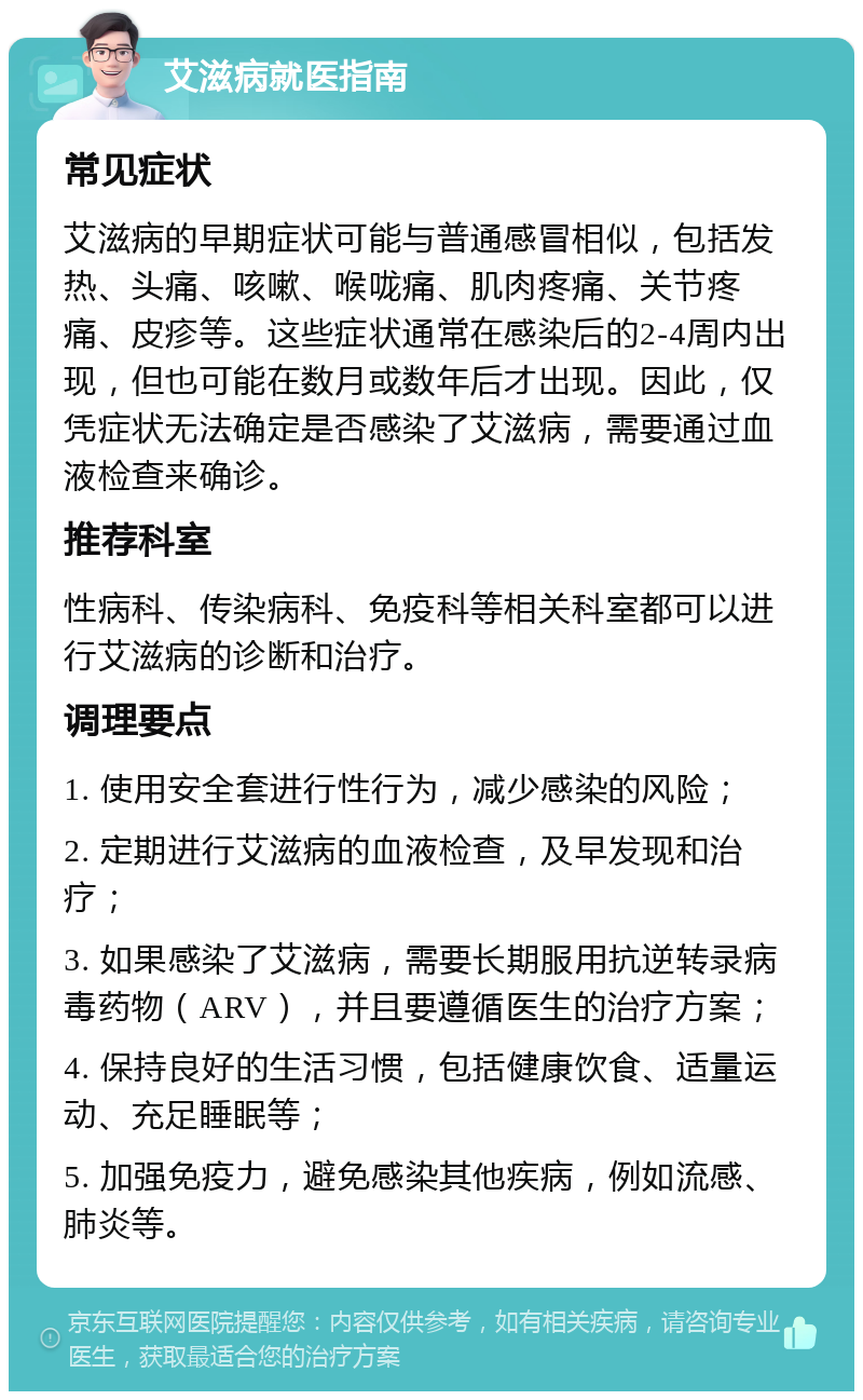 艾滋病就医指南 常见症状 艾滋病的早期症状可能与普通感冒相似，包括发热、头痛、咳嗽、喉咙痛、肌肉疼痛、关节疼痛、皮疹等。这些症状通常在感染后的2-4周内出现，但也可能在数月或数年后才出现。因此，仅凭症状无法确定是否感染了艾滋病，需要通过血液检查来确诊。 推荐科室 性病科、传染病科、免疫科等相关科室都可以进行艾滋病的诊断和治疗。 调理要点 1. 使用安全套进行性行为，减少感染的风险； 2. 定期进行艾滋病的血液检查，及早发现和治疗； 3. 如果感染了艾滋病，需要长期服用抗逆转录病毒药物（ARV），并且要遵循医生的治疗方案； 4. 保持良好的生活习惯，包括健康饮食、适量运动、充足睡眠等； 5. 加强免疫力，避免感染其他疾病，例如流感、肺炎等。