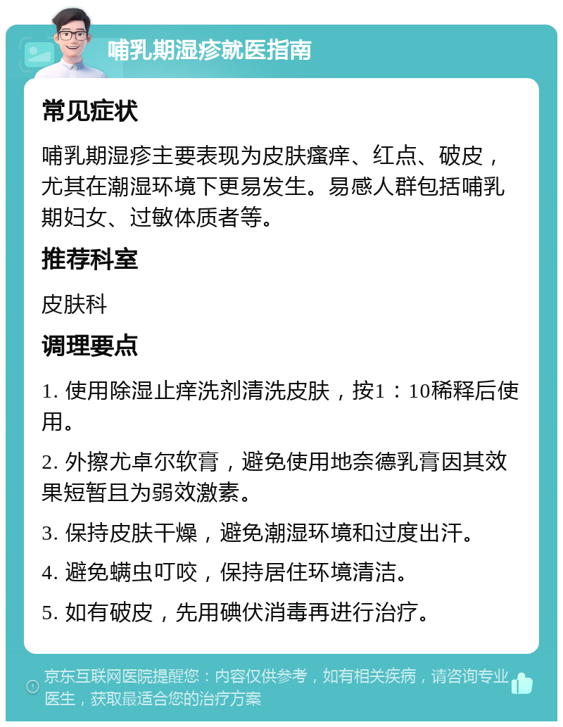 哺乳期湿疹就医指南 常见症状 哺乳期湿疹主要表现为皮肤瘙痒、红点、破皮，尤其在潮湿环境下更易发生。易感人群包括哺乳期妇女、过敏体质者等。 推荐科室 皮肤科 调理要点 1. 使用除湿止痒洗剂清洗皮肤，按1：10稀释后使用。 2. 外擦尤卓尔软膏，避免使用地奈德乳膏因其效果短暂且为弱效激素。 3. 保持皮肤干燥，避免潮湿环境和过度出汗。 4. 避免螨虫叮咬，保持居住环境清洁。 5. 如有破皮，先用碘伏消毒再进行治疗。