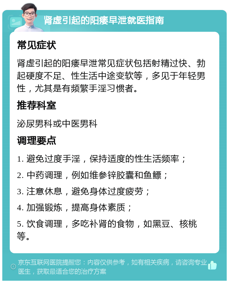 肾虚引起的阳痿早泄就医指南 常见症状 肾虚引起的阳痿早泄常见症状包括射精过快、勃起硬度不足、性生活中途变软等，多见于年轻男性，尤其是有频繁手淫习惯者。 推荐科室 泌尿男科或中医男科 调理要点 1. 避免过度手淫，保持适度的性生活频率； 2. 中药调理，例如维参锌胶囊和鱼鳔； 3. 注意休息，避免身体过度疲劳； 4. 加强锻炼，提高身体素质； 5. 饮食调理，多吃补肾的食物，如黑豆、核桃等。