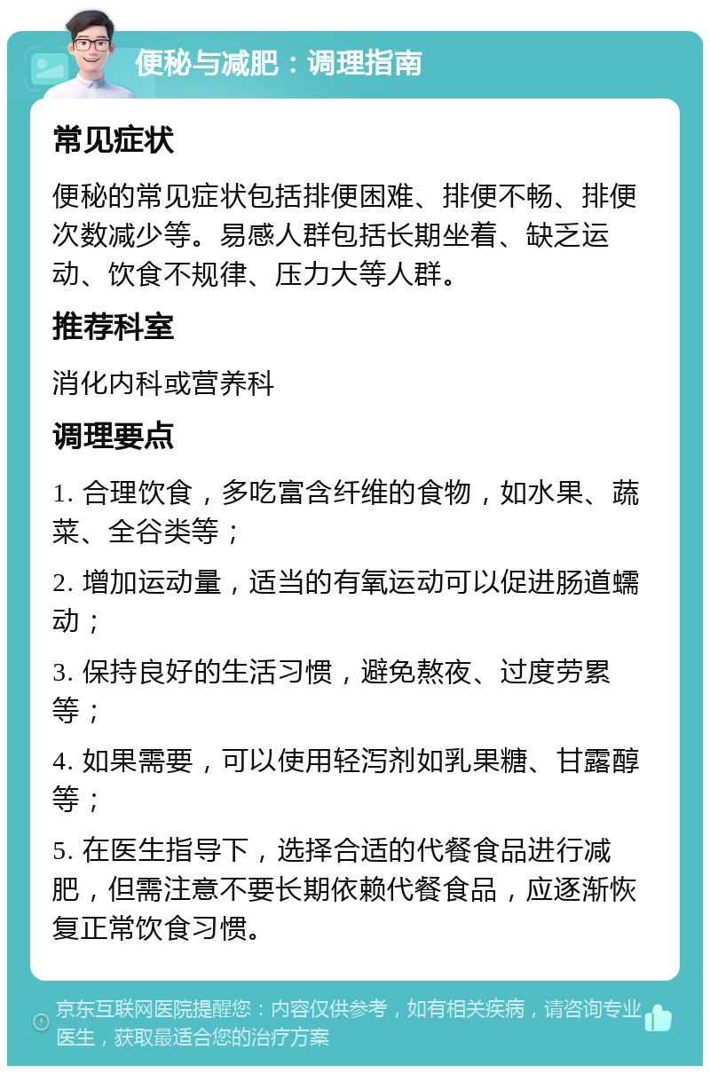 便秘与减肥：调理指南 常见症状 便秘的常见症状包括排便困难、排便不畅、排便次数减少等。易感人群包括长期坐着、缺乏运动、饮食不规律、压力大等人群。 推荐科室 消化内科或营养科 调理要点 1. 合理饮食，多吃富含纤维的食物，如水果、蔬菜、全谷类等； 2. 增加运动量，适当的有氧运动可以促进肠道蠕动； 3. 保持良好的生活习惯，避免熬夜、过度劳累等； 4. 如果需要，可以使用轻泻剂如乳果糖、甘露醇等； 5. 在医生指导下，选择合适的代餐食品进行减肥，但需注意不要长期依赖代餐食品，应逐渐恢复正常饮食习惯。