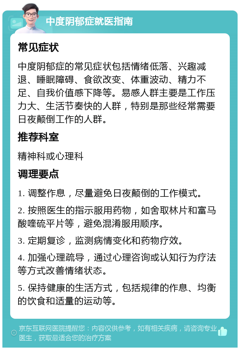 中度阴郁症就医指南 常见症状 中度阴郁症的常见症状包括情绪低落、兴趣减退、睡眠障碍、食欲改变、体重波动、精力不足、自我价值感下降等。易感人群主要是工作压力大、生活节奏快的人群，特别是那些经常需要日夜颠倒工作的人群。 推荐科室 精神科或心理科 调理要点 1. 调整作息，尽量避免日夜颠倒的工作模式。 2. 按照医生的指示服用药物，如舍取林片和富马酸喹硫平片等，避免混淆服用顺序。 3. 定期复诊，监测病情变化和药物疗效。 4. 加强心理疏导，通过心理咨询或认知行为疗法等方式改善情绪状态。 5. 保持健康的生活方式，包括规律的作息、均衡的饮食和适量的运动等。