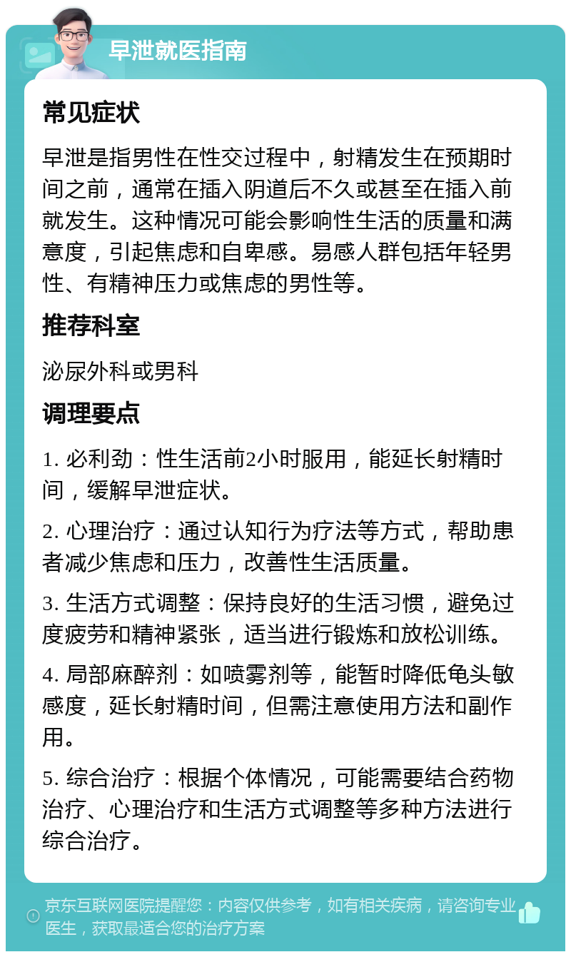 早泄就医指南 常见症状 早泄是指男性在性交过程中，射精发生在预期时间之前，通常在插入阴道后不久或甚至在插入前就发生。这种情况可能会影响性生活的质量和满意度，引起焦虑和自卑感。易感人群包括年轻男性、有精神压力或焦虑的男性等。 推荐科室 泌尿外科或男科 调理要点 1. 必利劲：性生活前2小时服用，能延长射精时间，缓解早泄症状。 2. 心理治疗：通过认知行为疗法等方式，帮助患者减少焦虑和压力，改善性生活质量。 3. 生活方式调整：保持良好的生活习惯，避免过度疲劳和精神紧张，适当进行锻炼和放松训练。 4. 局部麻醉剂：如喷雾剂等，能暂时降低龟头敏感度，延长射精时间，但需注意使用方法和副作用。 5. 综合治疗：根据个体情况，可能需要结合药物治疗、心理治疗和生活方式调整等多种方法进行综合治疗。