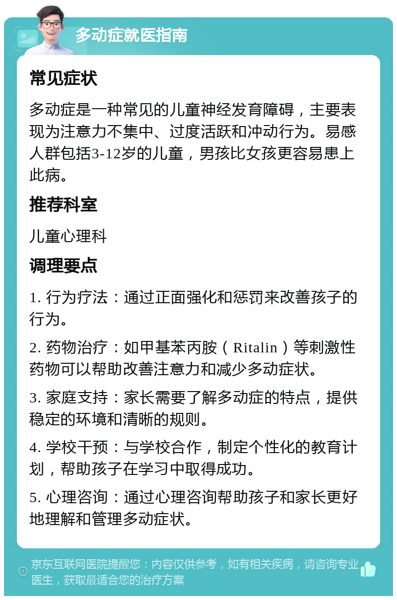 多动症就医指南 常见症状 多动症是一种常见的儿童神经发育障碍，主要表现为注意力不集中、过度活跃和冲动行为。易感人群包括3-12岁的儿童，男孩比女孩更容易患上此病。 推荐科室 儿童心理科 调理要点 1. 行为疗法：通过正面强化和惩罚来改善孩子的行为。 2. 药物治疗：如甲基苯丙胺（Ritalin）等刺激性药物可以帮助改善注意力和减少多动症状。 3. 家庭支持：家长需要了解多动症的特点，提供稳定的环境和清晰的规则。 4. 学校干预：与学校合作，制定个性化的教育计划，帮助孩子在学习中取得成功。 5. 心理咨询：通过心理咨询帮助孩子和家长更好地理解和管理多动症状。