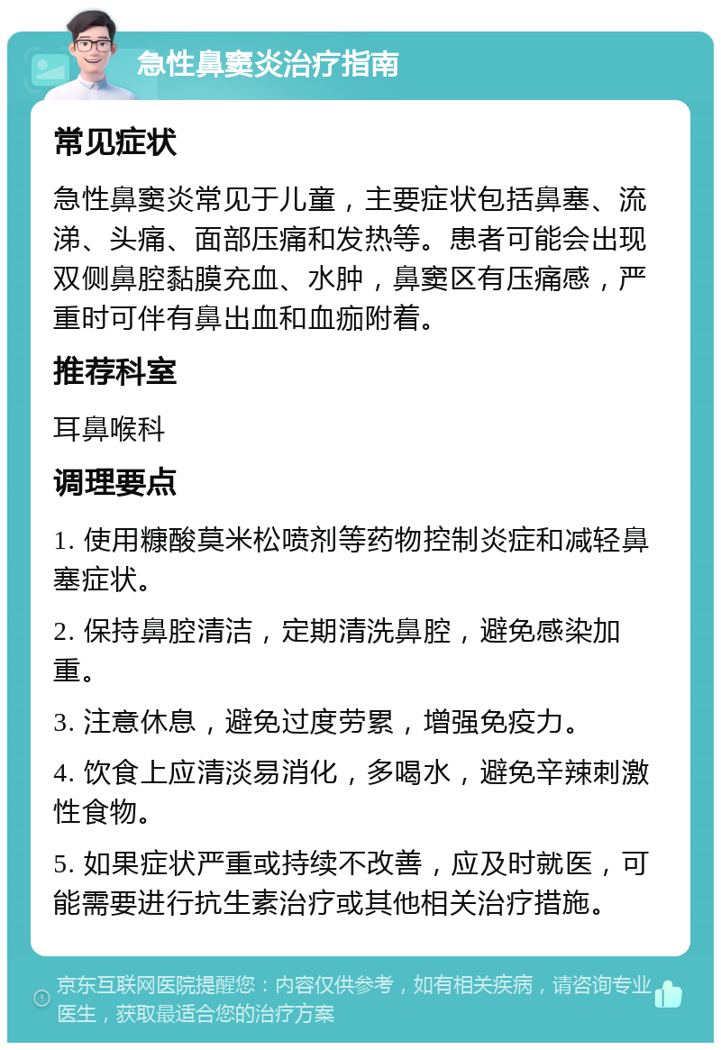 急性鼻窦炎治疗指南 常见症状 急性鼻窦炎常见于儿童，主要症状包括鼻塞、流涕、头痛、面部压痛和发热等。患者可能会出现双侧鼻腔黏膜充血、水肿，鼻窦区有压痛感，严重时可伴有鼻出血和血痂附着。 推荐科室 耳鼻喉科 调理要点 1. 使用糠酸莫米松喷剂等药物控制炎症和减轻鼻塞症状。 2. 保持鼻腔清洁，定期清洗鼻腔，避免感染加重。 3. 注意休息，避免过度劳累，增强免疫力。 4. 饮食上应清淡易消化，多喝水，避免辛辣刺激性食物。 5. 如果症状严重或持续不改善，应及时就医，可能需要进行抗生素治疗或其他相关治疗措施。