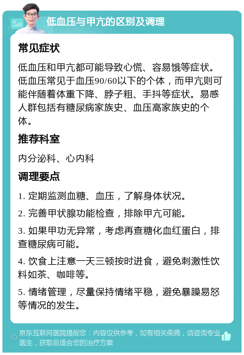 低血压与甲亢的区别及调理 常见症状 低血压和甲亢都可能导致心慌、容易饿等症状。低血压常见于血压90/60以下的个体，而甲亢则可能伴随着体重下降、脖子粗、手抖等症状。易感人群包括有糖尿病家族史、血压高家族史的个体。 推荐科室 内分泌科、心内科 调理要点 1. 定期监测血糖、血压，了解身体状况。 2. 完善甲状腺功能检查，排除甲亢可能。 3. 如果甲功无异常，考虑再查糖化血红蛋白，排查糖尿病可能。 4. 饮食上注意一天三顿按时进食，避免刺激性饮料如茶、咖啡等。 5. 情绪管理，尽量保持情绪平稳，避免暴躁易怒等情况的发生。