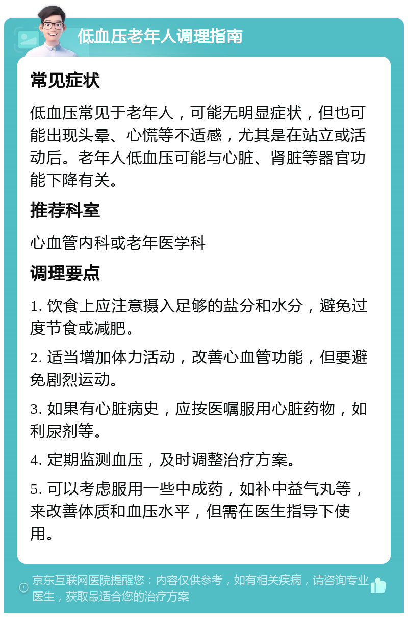 低血压老年人调理指南 常见症状 低血压常见于老年人，可能无明显症状，但也可能出现头晕、心慌等不适感，尤其是在站立或活动后。老年人低血压可能与心脏、肾脏等器官功能下降有关。 推荐科室 心血管内科或老年医学科 调理要点 1. 饮食上应注意摄入足够的盐分和水分，避免过度节食或减肥。 2. 适当增加体力活动，改善心血管功能，但要避免剧烈运动。 3. 如果有心脏病史，应按医嘱服用心脏药物，如利尿剂等。 4. 定期监测血压，及时调整治疗方案。 5. 可以考虑服用一些中成药，如补中益气丸等，来改善体质和血压水平，但需在医生指导下使用。