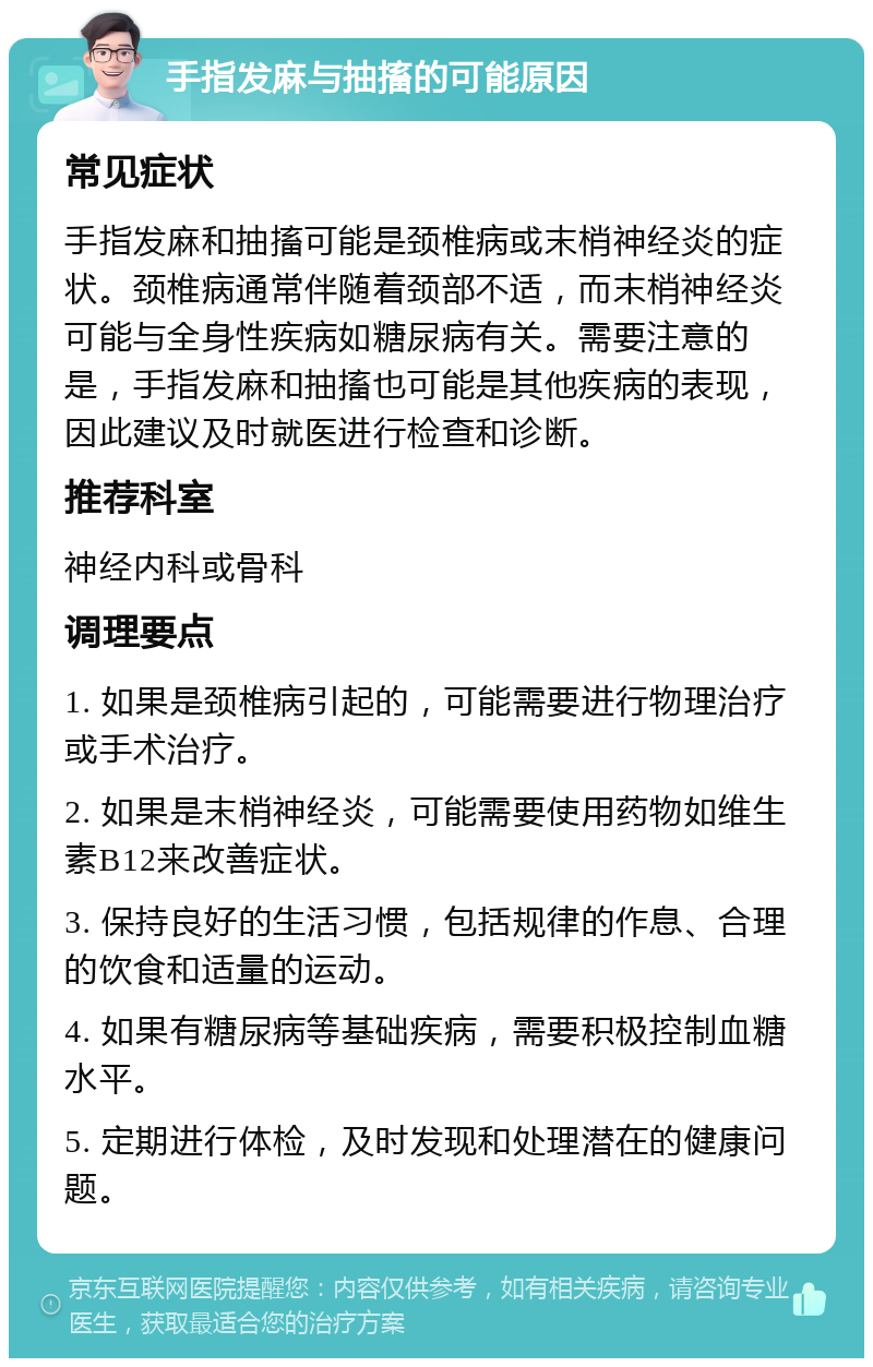 手指发麻与抽搐的可能原因 常见症状 手指发麻和抽搐可能是颈椎病或末梢神经炎的症状。颈椎病通常伴随着颈部不适，而末梢神经炎可能与全身性疾病如糖尿病有关。需要注意的是，手指发麻和抽搐也可能是其他疾病的表现，因此建议及时就医进行检查和诊断。 推荐科室 神经内科或骨科 调理要点 1. 如果是颈椎病引起的，可能需要进行物理治疗或手术治疗。 2. 如果是末梢神经炎，可能需要使用药物如维生素B12来改善症状。 3. 保持良好的生活习惯，包括规律的作息、合理的饮食和适量的运动。 4. 如果有糖尿病等基础疾病，需要积极控制血糖水平。 5. 定期进行体检，及时发现和处理潜在的健康问题。