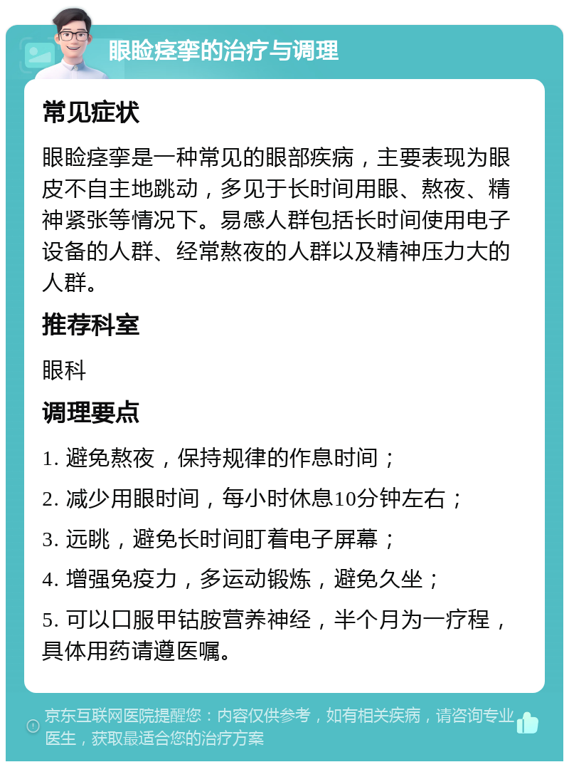 眼睑痉挛的治疗与调理 常见症状 眼睑痉挛是一种常见的眼部疾病，主要表现为眼皮不自主地跳动，多见于长时间用眼、熬夜、精神紧张等情况下。易感人群包括长时间使用电子设备的人群、经常熬夜的人群以及精神压力大的人群。 推荐科室 眼科 调理要点 1. 避免熬夜，保持规律的作息时间； 2. 减少用眼时间，每小时休息10分钟左右； 3. 远眺，避免长时间盯着电子屏幕； 4. 增强免疫力，多运动锻炼，避免久坐； 5. 可以口服甲钴胺营养神经，半个月为一疗程，具体用药请遵医嘱。