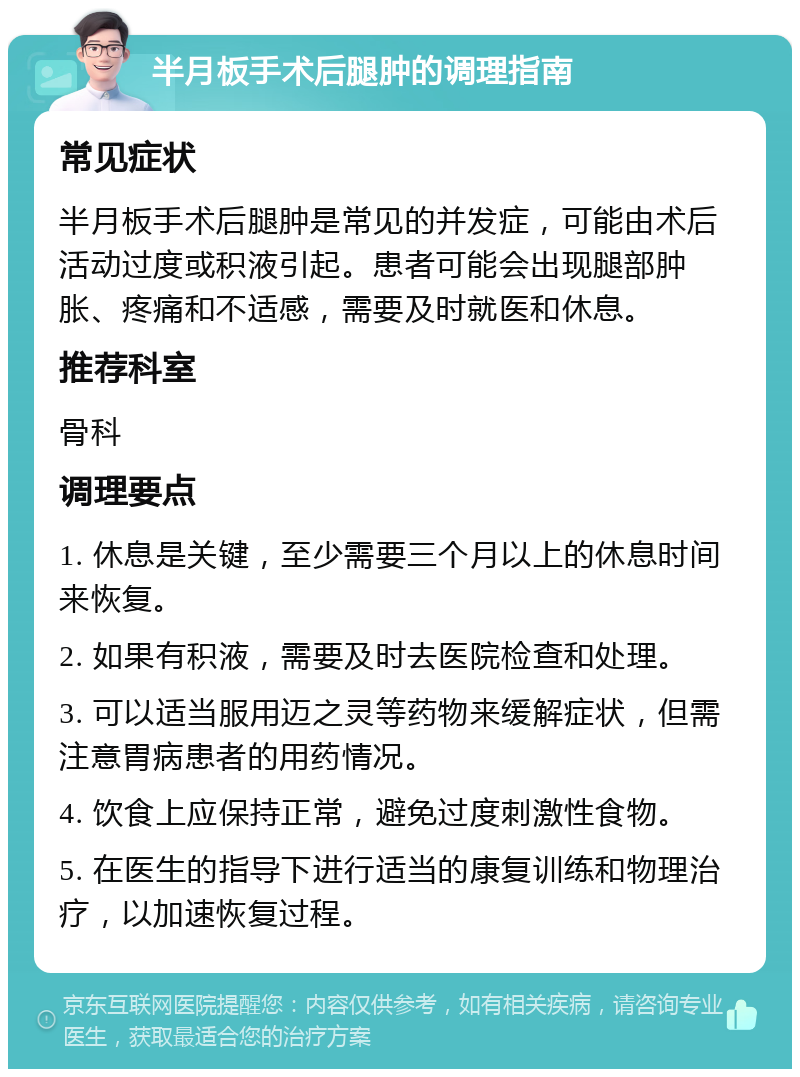 半月板手术后腿肿的调理指南 常见症状 半月板手术后腿肿是常见的并发症，可能由术后活动过度或积液引起。患者可能会出现腿部肿胀、疼痛和不适感，需要及时就医和休息。 推荐科室 骨科 调理要点 1. 休息是关键，至少需要三个月以上的休息时间来恢复。 2. 如果有积液，需要及时去医院检查和处理。 3. 可以适当服用迈之灵等药物来缓解症状，但需注意胃病患者的用药情况。 4. 饮食上应保持正常，避免过度刺激性食物。 5. 在医生的指导下进行适当的康复训练和物理治疗，以加速恢复过程。