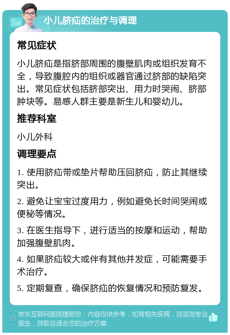 小儿脐疝的治疗与调理 常见症状 小儿脐疝是指脐部周围的腹壁肌肉或组织发育不全，导致腹腔内的组织或器官通过脐部的缺陷突出。常见症状包括脐部突出、用力时哭闹、脐部肿块等。易感人群主要是新生儿和婴幼儿。 推荐科室 小儿外科 调理要点 1. 使用脐疝带或垫片帮助压回脐疝，防止其继续突出。 2. 避免让宝宝过度用力，例如避免长时间哭闹或便秘等情况。 3. 在医生指导下，进行适当的按摩和运动，帮助加强腹壁肌肉。 4. 如果脐疝较大或伴有其他并发症，可能需要手术治疗。 5. 定期复查，确保脐疝的恢复情况和预防复发。