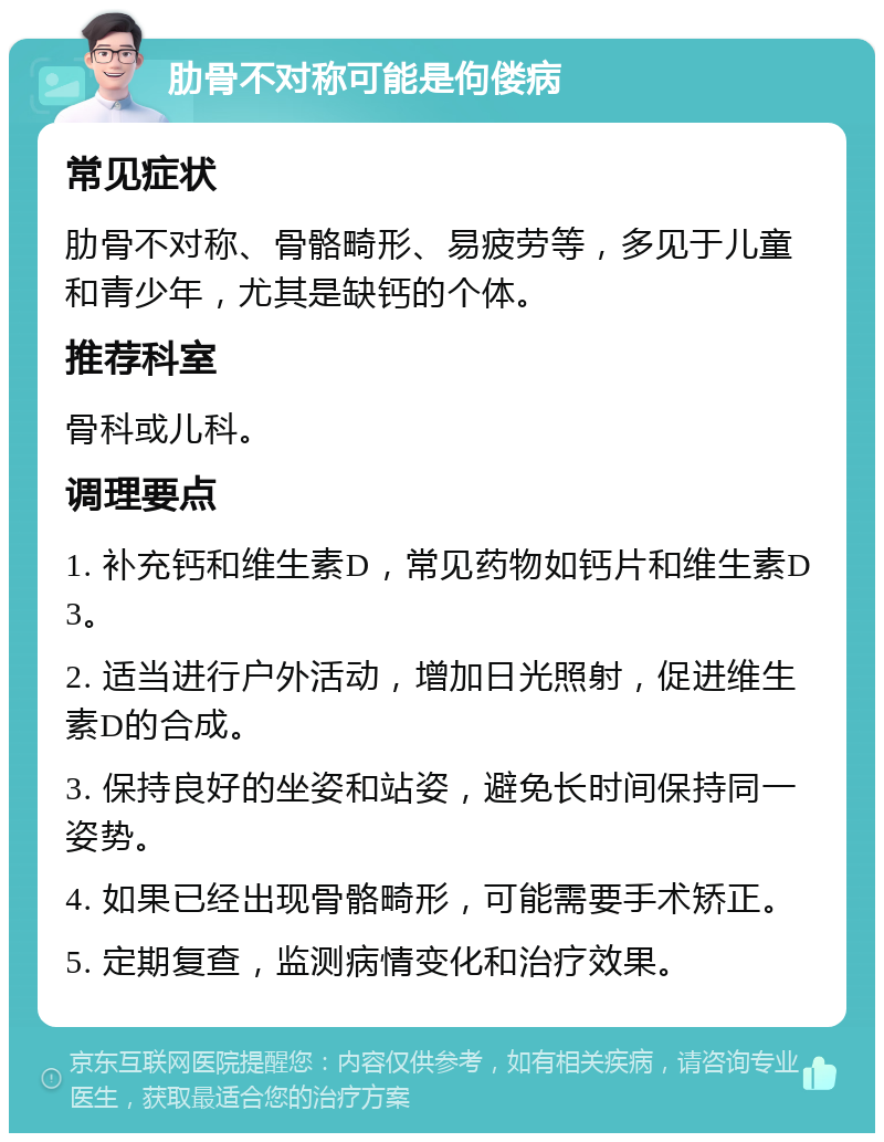 肋骨不对称可能是佝偻病 常见症状 肋骨不对称、骨骼畸形、易疲劳等，多见于儿童和青少年，尤其是缺钙的个体。 推荐科室 骨科或儿科。 调理要点 1. 补充钙和维生素D，常见药物如钙片和维生素D3。 2. 适当进行户外活动，增加日光照射，促进维生素D的合成。 3. 保持良好的坐姿和站姿，避免长时间保持同一姿势。 4. 如果已经出现骨骼畸形，可能需要手术矫正。 5. 定期复查，监测病情变化和治疗效果。