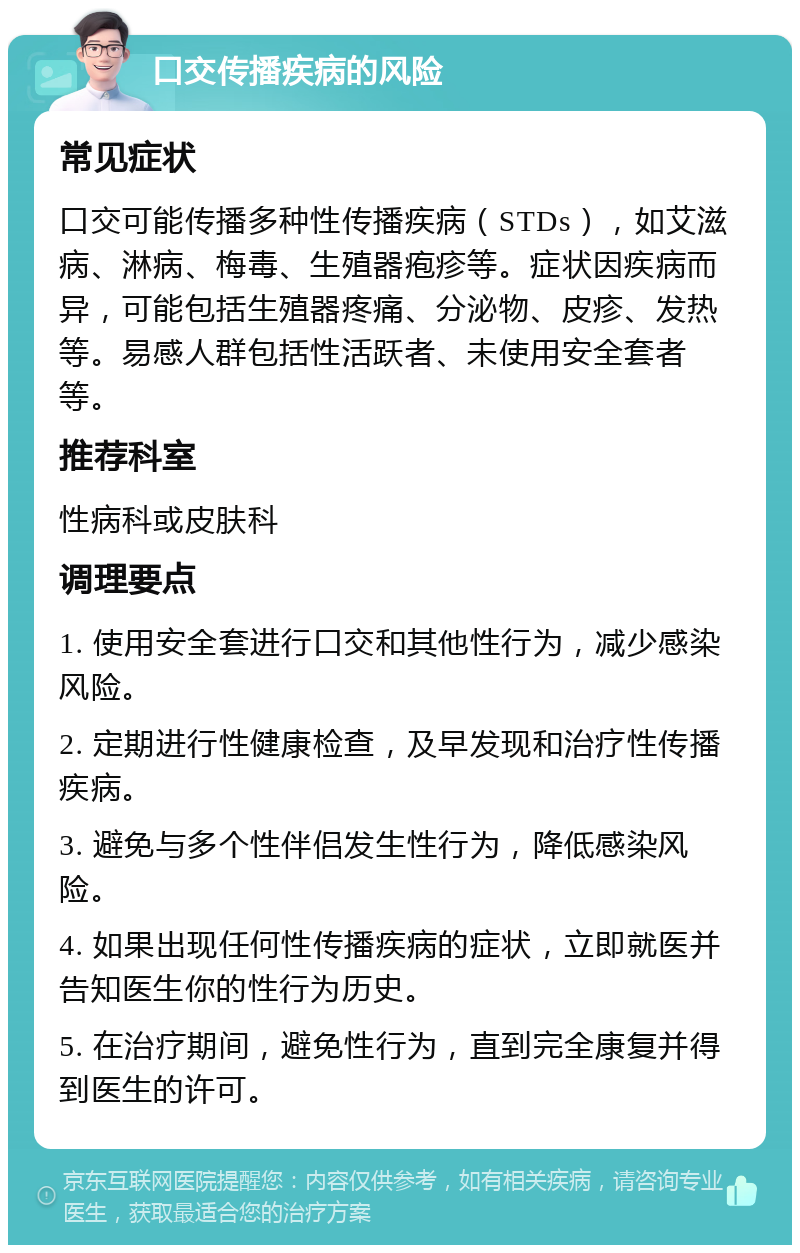 口交传播疾病的风险 常见症状 口交可能传播多种性传播疾病（STDs），如艾滋病、淋病、梅毒、生殖器疱疹等。症状因疾病而异，可能包括生殖器疼痛、分泌物、皮疹、发热等。易感人群包括性活跃者、未使用安全套者等。 推荐科室 性病科或皮肤科 调理要点 1. 使用安全套进行口交和其他性行为，减少感染风险。 2. 定期进行性健康检查，及早发现和治疗性传播疾病。 3. 避免与多个性伴侣发生性行为，降低感染风险。 4. 如果出现任何性传播疾病的症状，立即就医并告知医生你的性行为历史。 5. 在治疗期间，避免性行为，直到完全康复并得到医生的许可。