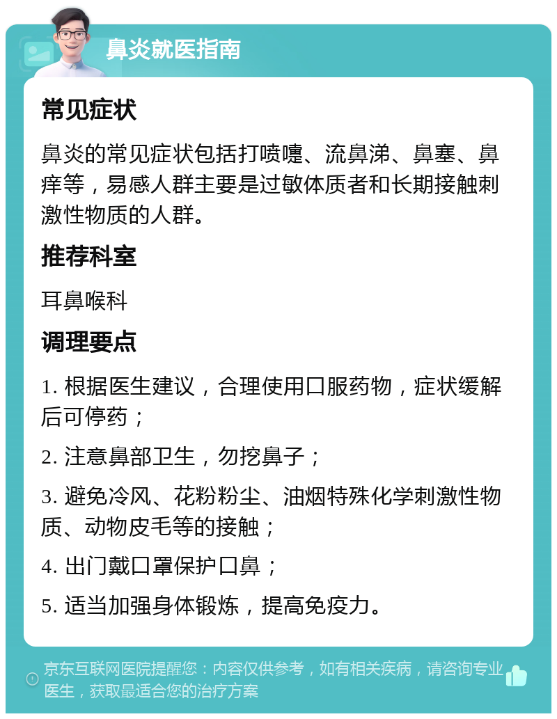 鼻炎就医指南 常见症状 鼻炎的常见症状包括打喷嚏、流鼻涕、鼻塞、鼻痒等，易感人群主要是过敏体质者和长期接触刺激性物质的人群。 推荐科室 耳鼻喉科 调理要点 1. 根据医生建议，合理使用口服药物，症状缓解后可停药； 2. 注意鼻部卫生，勿挖鼻子； 3. 避免冷风、花粉粉尘、油烟特殊化学刺激性物质、动物皮毛等的接触； 4. 出门戴口罩保护口鼻； 5. 适当加强身体锻炼，提高免疫力。