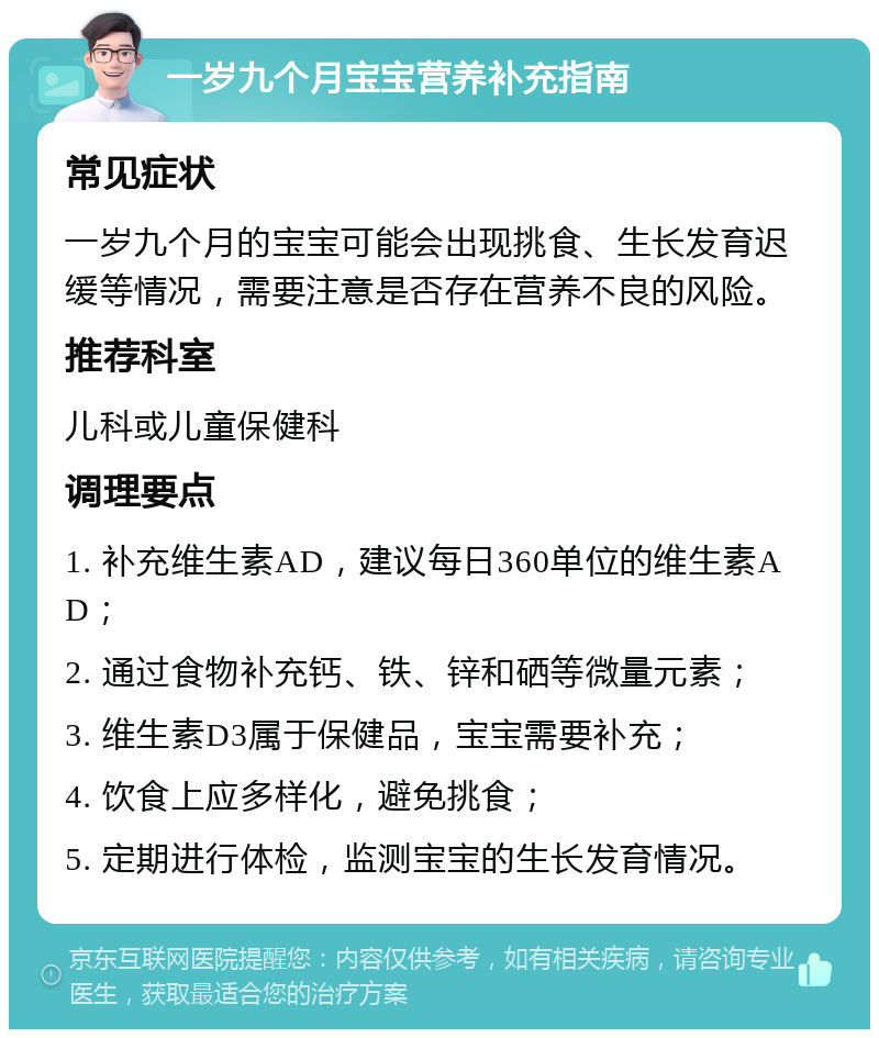 一岁九个月宝宝营养补充指南 常见症状 一岁九个月的宝宝可能会出现挑食、生长发育迟缓等情况，需要注意是否存在营养不良的风险。 推荐科室 儿科或儿童保健科 调理要点 1. 补充维生素AD，建议每日360单位的维生素AD； 2. 通过食物补充钙、铁、锌和硒等微量元素； 3. 维生素D3属于保健品，宝宝需要补充； 4. 饮食上应多样化，避免挑食； 5. 定期进行体检，监测宝宝的生长发育情况。