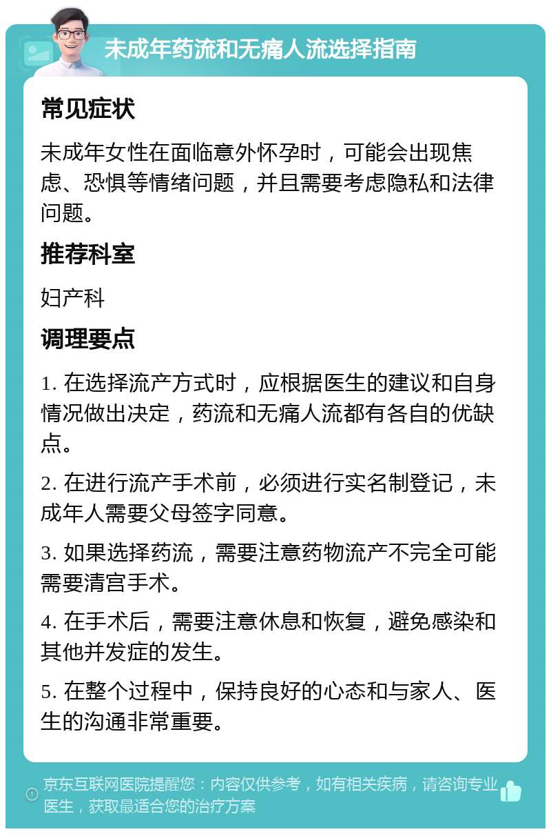 未成年药流和无痛人流选择指南 常见症状 未成年女性在面临意外怀孕时，可能会出现焦虑、恐惧等情绪问题，并且需要考虑隐私和法律问题。 推荐科室 妇产科 调理要点 1. 在选择流产方式时，应根据医生的建议和自身情况做出决定，药流和无痛人流都有各自的优缺点。 2. 在进行流产手术前，必须进行实名制登记，未成年人需要父母签字同意。 3. 如果选择药流，需要注意药物流产不完全可能需要清宫手术。 4. 在手术后，需要注意休息和恢复，避免感染和其他并发症的发生。 5. 在整个过程中，保持良好的心态和与家人、医生的沟通非常重要。