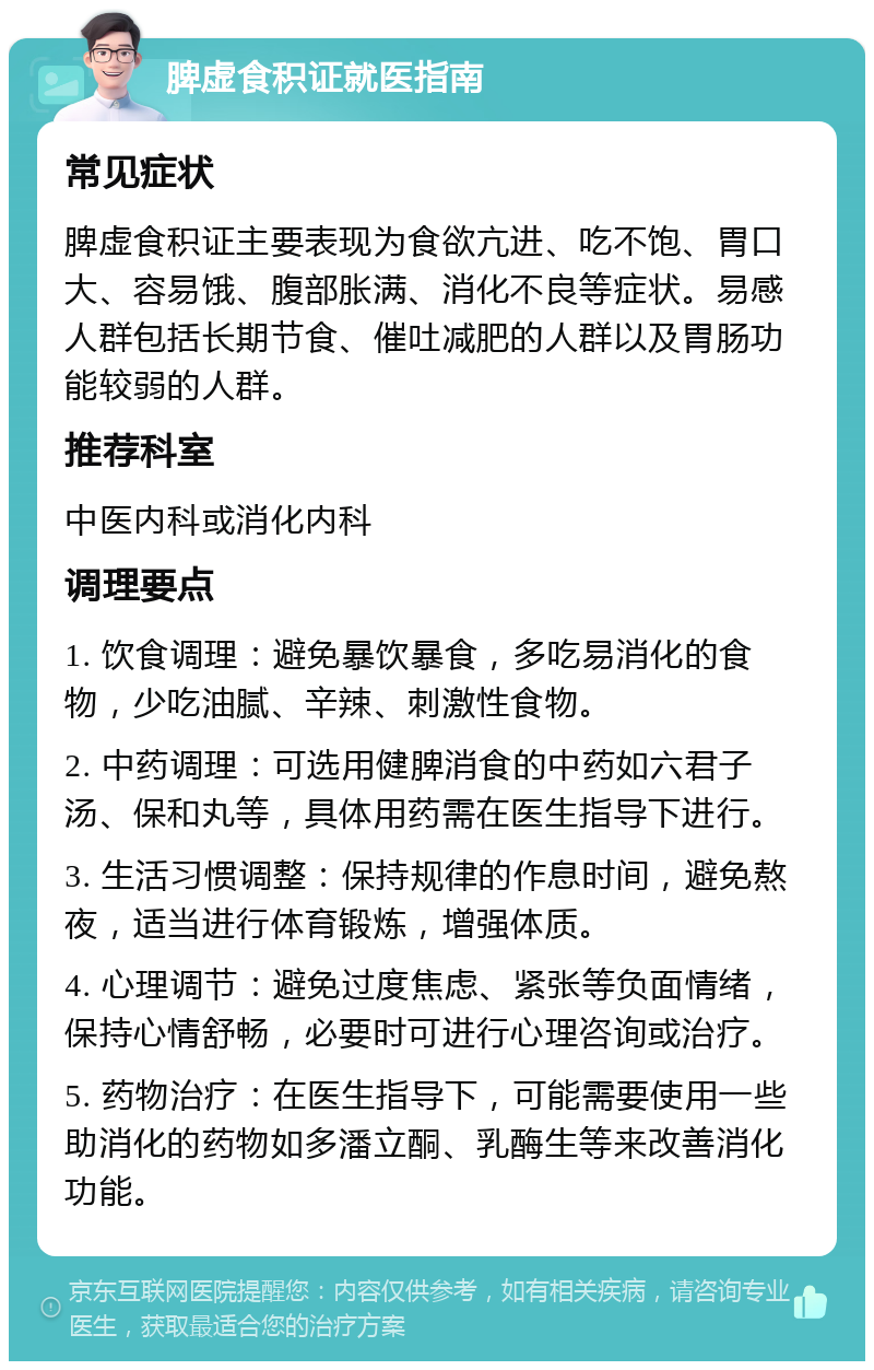 脾虚食积证就医指南 常见症状 脾虚食积证主要表现为食欲亢进、吃不饱、胃口大、容易饿、腹部胀满、消化不良等症状。易感人群包括长期节食、催吐减肥的人群以及胃肠功能较弱的人群。 推荐科室 中医内科或消化内科 调理要点 1. 饮食调理：避免暴饮暴食，多吃易消化的食物，少吃油腻、辛辣、刺激性食物。 2. 中药调理：可选用健脾消食的中药如六君子汤、保和丸等，具体用药需在医生指导下进行。 3. 生活习惯调整：保持规律的作息时间，避免熬夜，适当进行体育锻炼，增强体质。 4. 心理调节：避免过度焦虑、紧张等负面情绪，保持心情舒畅，必要时可进行心理咨询或治疗。 5. 药物治疗：在医生指导下，可能需要使用一些助消化的药物如多潘立酮、乳酶生等来改善消化功能。