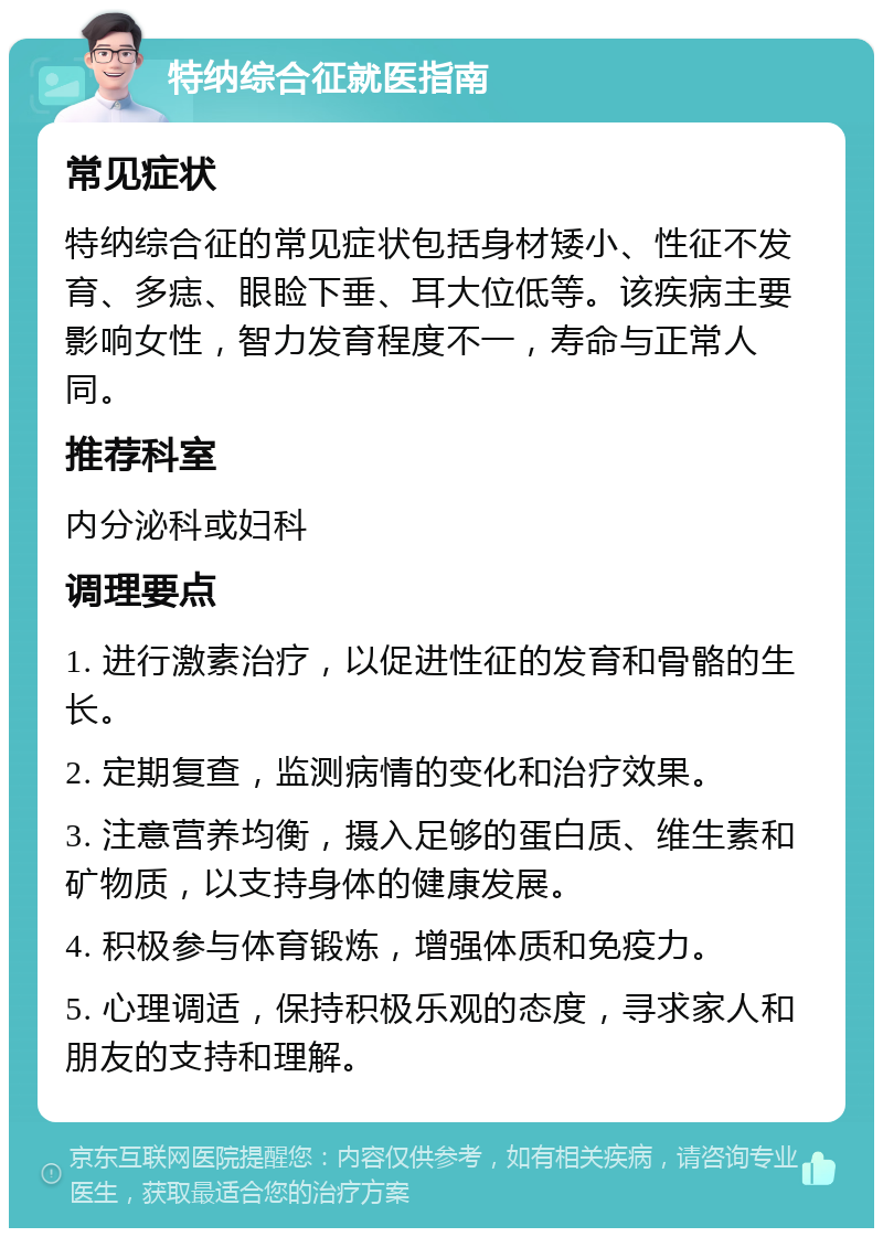 特纳综合征就医指南 常见症状 特纳综合征的常见症状包括身材矮小、性征不发育、多痣、眼睑下垂、耳大位低等。该疾病主要影响女性，智力发育程度不一，寿命与正常人同。 推荐科室 内分泌科或妇科 调理要点 1. 进行激素治疗，以促进性征的发育和骨骼的生长。 2. 定期复查，监测病情的变化和治疗效果。 3. 注意营养均衡，摄入足够的蛋白质、维生素和矿物质，以支持身体的健康发展。 4. 积极参与体育锻炼，增强体质和免疫力。 5. 心理调适，保持积极乐观的态度，寻求家人和朋友的支持和理解。