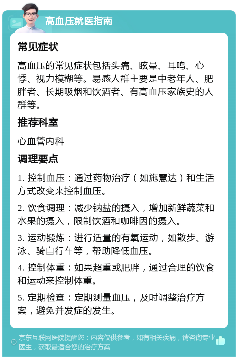 高血压就医指南 常见症状 高血压的常见症状包括头痛、眩晕、耳鸣、心悸、视力模糊等。易感人群主要是中老年人、肥胖者、长期吸烟和饮酒者、有高血压家族史的人群等。 推荐科室 心血管内科 调理要点 1. 控制血压：通过药物治疗（如施慧达）和生活方式改变来控制血压。 2. 饮食调理：减少钠盐的摄入，增加新鲜蔬菜和水果的摄入，限制饮酒和咖啡因的摄入。 3. 运动锻炼：进行适量的有氧运动，如散步、游泳、骑自行车等，帮助降低血压。 4. 控制体重：如果超重或肥胖，通过合理的饮食和运动来控制体重。 5. 定期检查：定期测量血压，及时调整治疗方案，避免并发症的发生。