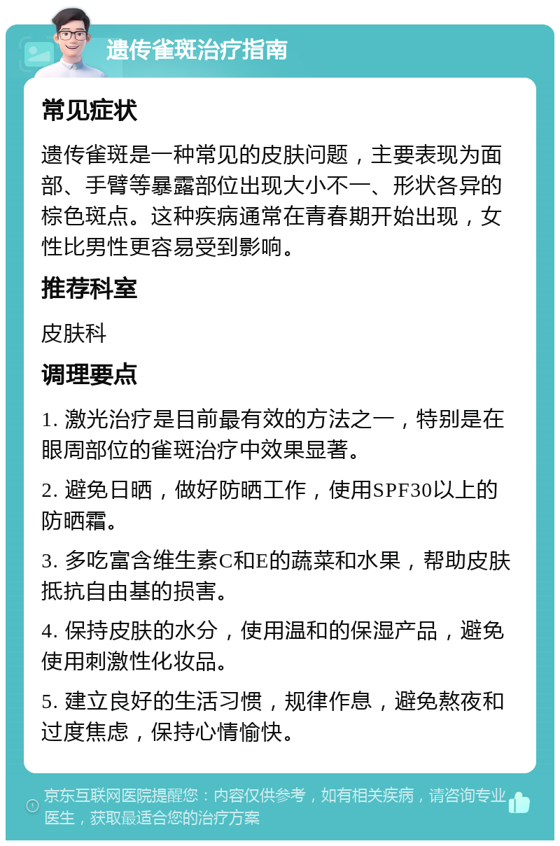 遗传雀斑治疗指南 常见症状 遗传雀斑是一种常见的皮肤问题，主要表现为面部、手臂等暴露部位出现大小不一、形状各异的棕色斑点。这种疾病通常在青春期开始出现，女性比男性更容易受到影响。 推荐科室 皮肤科 调理要点 1. 激光治疗是目前最有效的方法之一，特别是在眼周部位的雀斑治疗中效果显著。 2. 避免日晒，做好防晒工作，使用SPF30以上的防晒霜。 3. 多吃富含维生素C和E的蔬菜和水果，帮助皮肤抵抗自由基的损害。 4. 保持皮肤的水分，使用温和的保湿产品，避免使用刺激性化妆品。 5. 建立良好的生活习惯，规律作息，避免熬夜和过度焦虑，保持心情愉快。