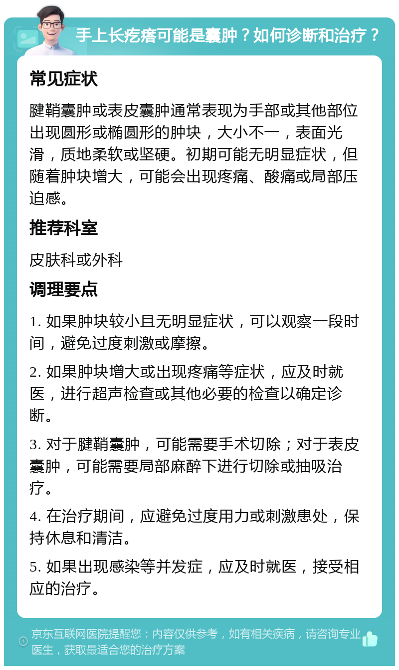 手上长疙瘩可能是囊肿？如何诊断和治疗？ 常见症状 腱鞘囊肿或表皮囊肿通常表现为手部或其他部位出现圆形或椭圆形的肿块，大小不一，表面光滑，质地柔软或坚硬。初期可能无明显症状，但随着肿块增大，可能会出现疼痛、酸痛或局部压迫感。 推荐科室 皮肤科或外科 调理要点 1. 如果肿块较小且无明显症状，可以观察一段时间，避免过度刺激或摩擦。 2. 如果肿块增大或出现疼痛等症状，应及时就医，进行超声检查或其他必要的检查以确定诊断。 3. 对于腱鞘囊肿，可能需要手术切除；对于表皮囊肿，可能需要局部麻醉下进行切除或抽吸治疗。 4. 在治疗期间，应避免过度用力或刺激患处，保持休息和清洁。 5. 如果出现感染等并发症，应及时就医，接受相应的治疗。