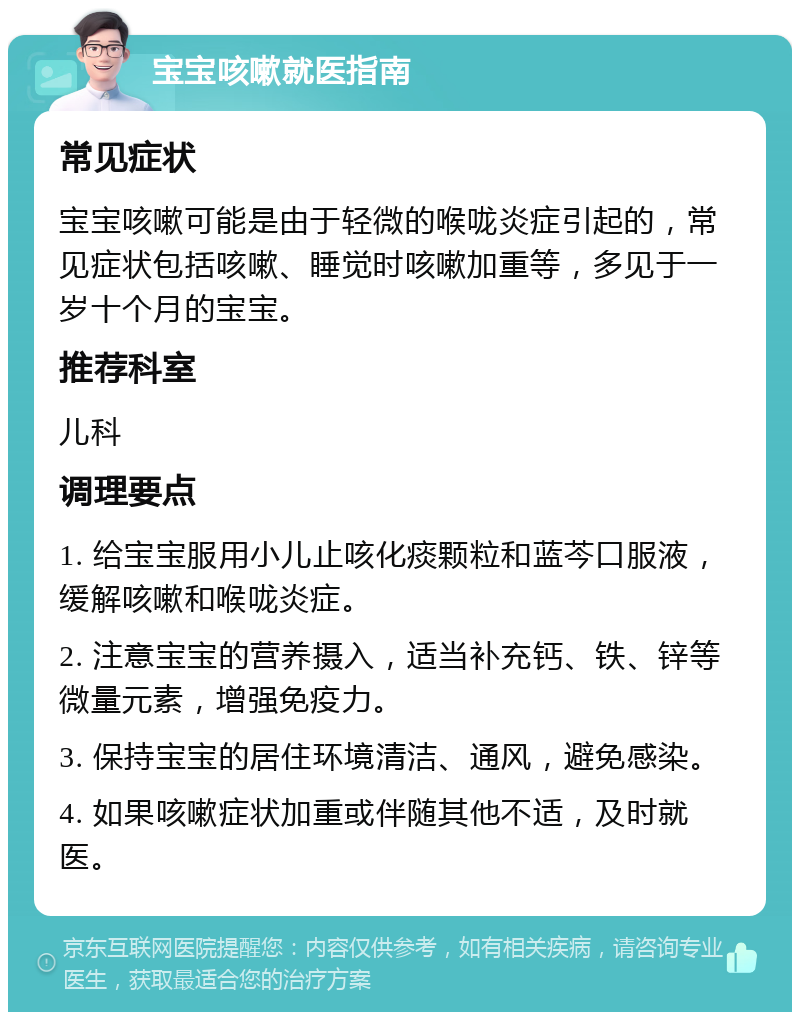 宝宝咳嗽就医指南 常见症状 宝宝咳嗽可能是由于轻微的喉咙炎症引起的，常见症状包括咳嗽、睡觉时咳嗽加重等，多见于一岁十个月的宝宝。 推荐科室 儿科 调理要点 1. 给宝宝服用小儿止咳化痰颗粒和蓝芩口服液，缓解咳嗽和喉咙炎症。 2. 注意宝宝的营养摄入，适当补充钙、铁、锌等微量元素，增强免疫力。 3. 保持宝宝的居住环境清洁、通风，避免感染。 4. 如果咳嗽症状加重或伴随其他不适，及时就医。