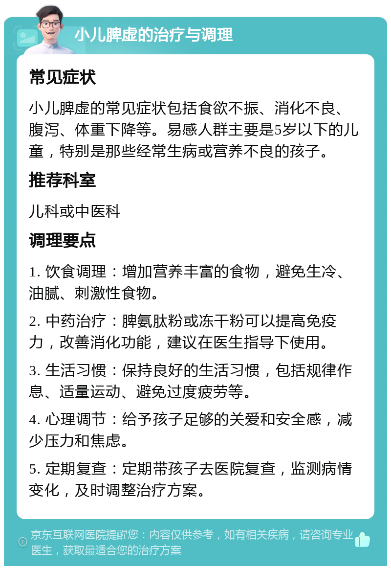 小儿脾虚的治疗与调理 常见症状 小儿脾虚的常见症状包括食欲不振、消化不良、腹泻、体重下降等。易感人群主要是5岁以下的儿童，特别是那些经常生病或营养不良的孩子。 推荐科室 儿科或中医科 调理要点 1. 饮食调理：增加营养丰富的食物，避免生冷、油腻、刺激性食物。 2. 中药治疗：脾氨肽粉或冻干粉可以提高免疫力，改善消化功能，建议在医生指导下使用。 3. 生活习惯：保持良好的生活习惯，包括规律作息、适量运动、避免过度疲劳等。 4. 心理调节：给予孩子足够的关爱和安全感，减少压力和焦虑。 5. 定期复查：定期带孩子去医院复查，监测病情变化，及时调整治疗方案。