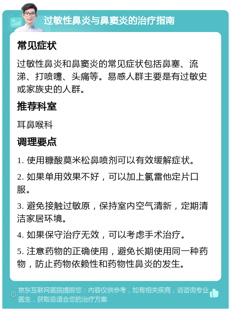 过敏性鼻炎与鼻窦炎的治疗指南 常见症状 过敏性鼻炎和鼻窦炎的常见症状包括鼻塞、流涕、打喷嚏、头痛等。易感人群主要是有过敏史或家族史的人群。 推荐科室 耳鼻喉科 调理要点 1. 使用糠酸莫米松鼻喷剂可以有效缓解症状。 2. 如果单用效果不好，可以加上氯雷他定片口服。 3. 避免接触过敏原，保持室内空气清新，定期清洁家居环境。 4. 如果保守治疗无效，可以考虑手术治疗。 5. 注意药物的正确使用，避免长期使用同一种药物，防止药物依赖性和药物性鼻炎的发生。