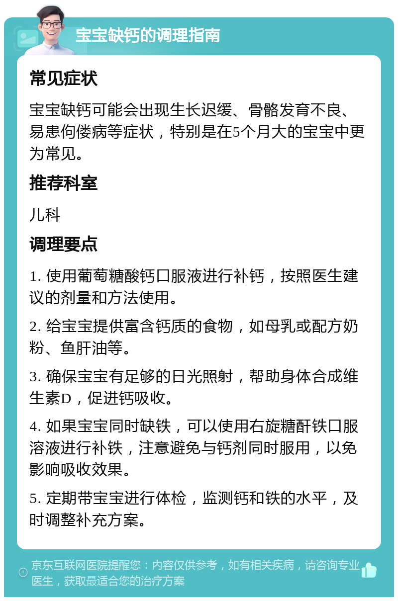 宝宝缺钙的调理指南 常见症状 宝宝缺钙可能会出现生长迟缓、骨骼发育不良、易患佝偻病等症状，特别是在5个月大的宝宝中更为常见。 推荐科室 儿科 调理要点 1. 使用葡萄糖酸钙口服液进行补钙，按照医生建议的剂量和方法使用。 2. 给宝宝提供富含钙质的食物，如母乳或配方奶粉、鱼肝油等。 3. 确保宝宝有足够的日光照射，帮助身体合成维生素D，促进钙吸收。 4. 如果宝宝同时缺铁，可以使用右旋糖酐铁口服溶液进行补铁，注意避免与钙剂同时服用，以免影响吸收效果。 5. 定期带宝宝进行体检，监测钙和铁的水平，及时调整补充方案。