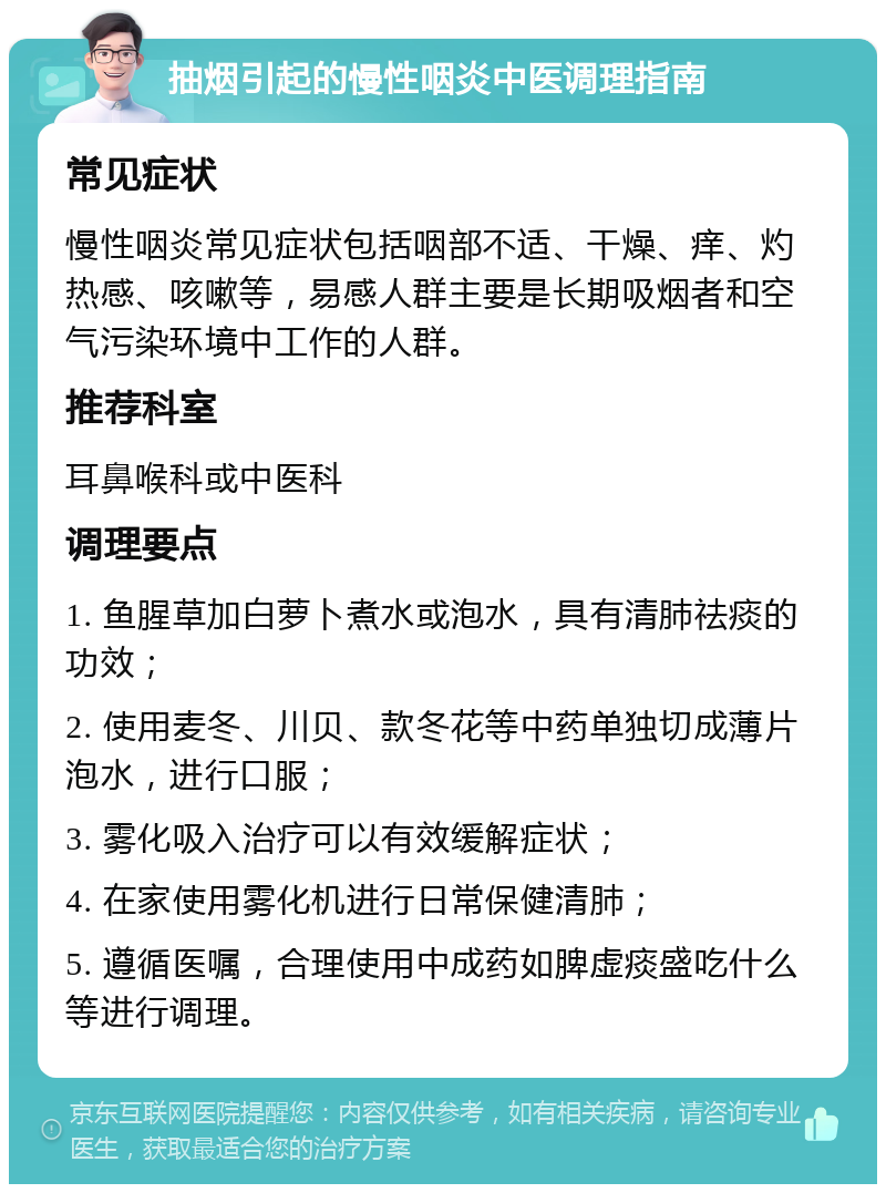 抽烟引起的慢性咽炎中医调理指南 常见症状 慢性咽炎常见症状包括咽部不适、干燥、痒、灼热感、咳嗽等，易感人群主要是长期吸烟者和空气污染环境中工作的人群。 推荐科室 耳鼻喉科或中医科 调理要点 1. 鱼腥草加白萝卜煮水或泡水，具有清肺祛痰的功效； 2. 使用麦冬、川贝、款冬花等中药单独切成薄片泡水，进行口服； 3. 雾化吸入治疗可以有效缓解症状； 4. 在家使用雾化机进行日常保健清肺； 5. 遵循医嘱，合理使用中成药如脾虚痰盛吃什么等进行调理。