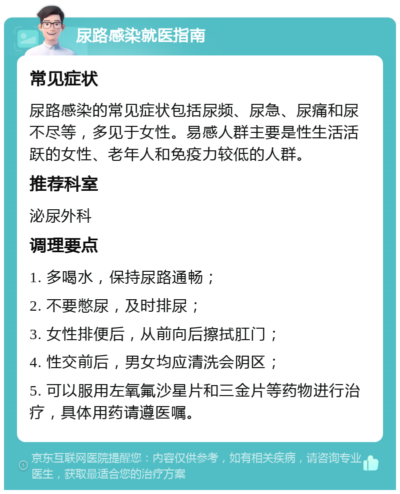 尿路感染就医指南 常见症状 尿路感染的常见症状包括尿频、尿急、尿痛和尿不尽等，多见于女性。易感人群主要是性生活活跃的女性、老年人和免疫力较低的人群。 推荐科室 泌尿外科 调理要点 1. 多喝水，保持尿路通畅； 2. 不要憋尿，及时排尿； 3. 女性排便后，从前向后擦拭肛门； 4. 性交前后，男女均应清洗会阴区； 5. 可以服用左氧氟沙星片和三金片等药物进行治疗，具体用药请遵医嘱。