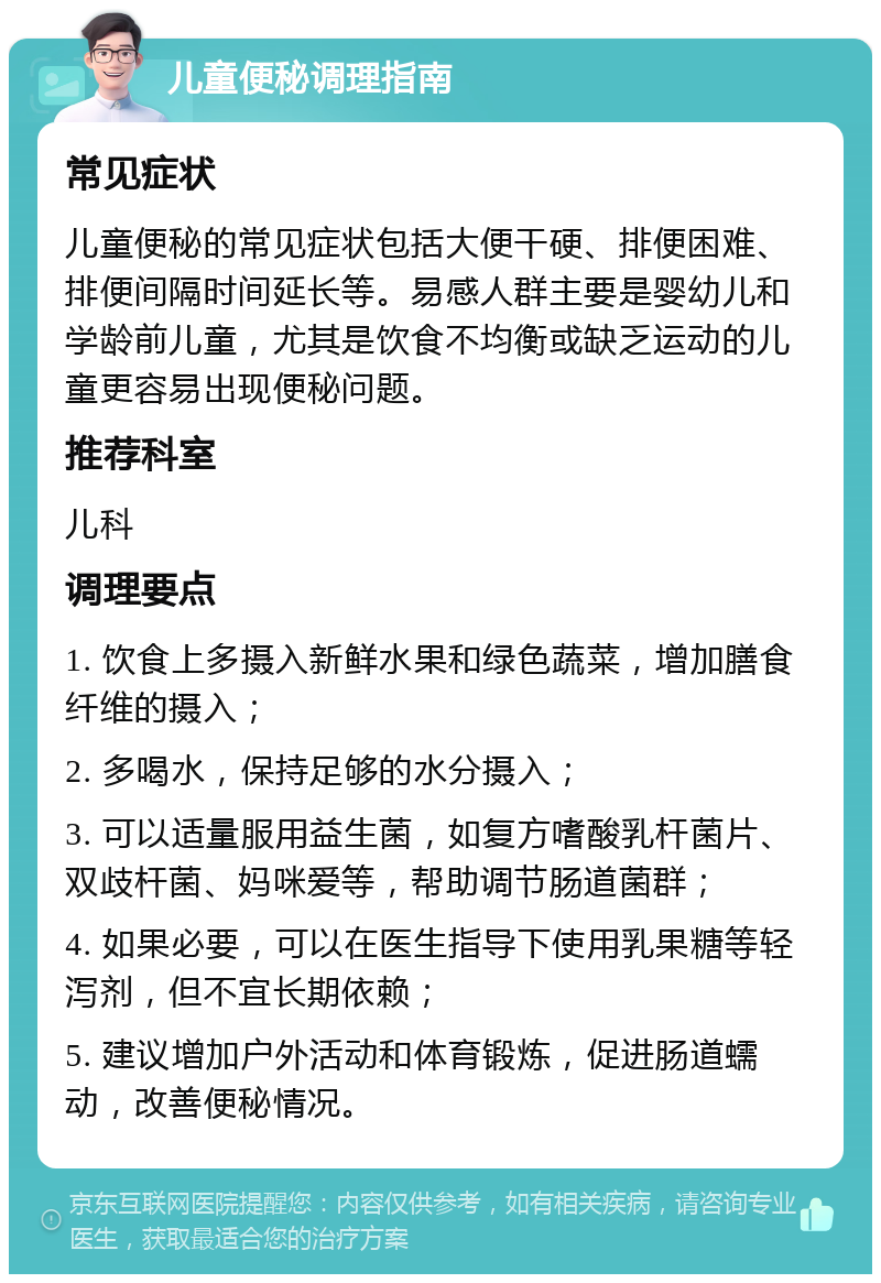 儿童便秘调理指南 常见症状 儿童便秘的常见症状包括大便干硬、排便困难、排便间隔时间延长等。易感人群主要是婴幼儿和学龄前儿童，尤其是饮食不均衡或缺乏运动的儿童更容易出现便秘问题。 推荐科室 儿科 调理要点 1. 饮食上多摄入新鲜水果和绿色蔬菜，增加膳食纤维的摄入； 2. 多喝水，保持足够的水分摄入； 3. 可以适量服用益生菌，如复方嗜酸乳杆菌片、双歧杆菌、妈咪爱等，帮助调节肠道菌群； 4. 如果必要，可以在医生指导下使用乳果糖等轻泻剂，但不宜长期依赖； 5. 建议增加户外活动和体育锻炼，促进肠道蠕动，改善便秘情况。