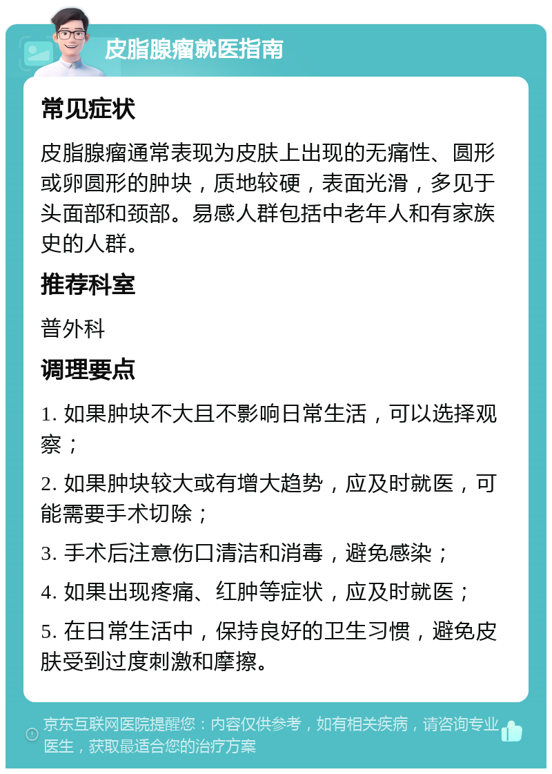 皮脂腺瘤就医指南 常见症状 皮脂腺瘤通常表现为皮肤上出现的无痛性、圆形或卵圆形的肿块，质地较硬，表面光滑，多见于头面部和颈部。易感人群包括中老年人和有家族史的人群。 推荐科室 普外科 调理要点 1. 如果肿块不大且不影响日常生活，可以选择观察； 2. 如果肿块较大或有增大趋势，应及时就医，可能需要手术切除； 3. 手术后注意伤口清洁和消毒，避免感染； 4. 如果出现疼痛、红肿等症状，应及时就医； 5. 在日常生活中，保持良好的卫生习惯，避免皮肤受到过度刺激和摩擦。