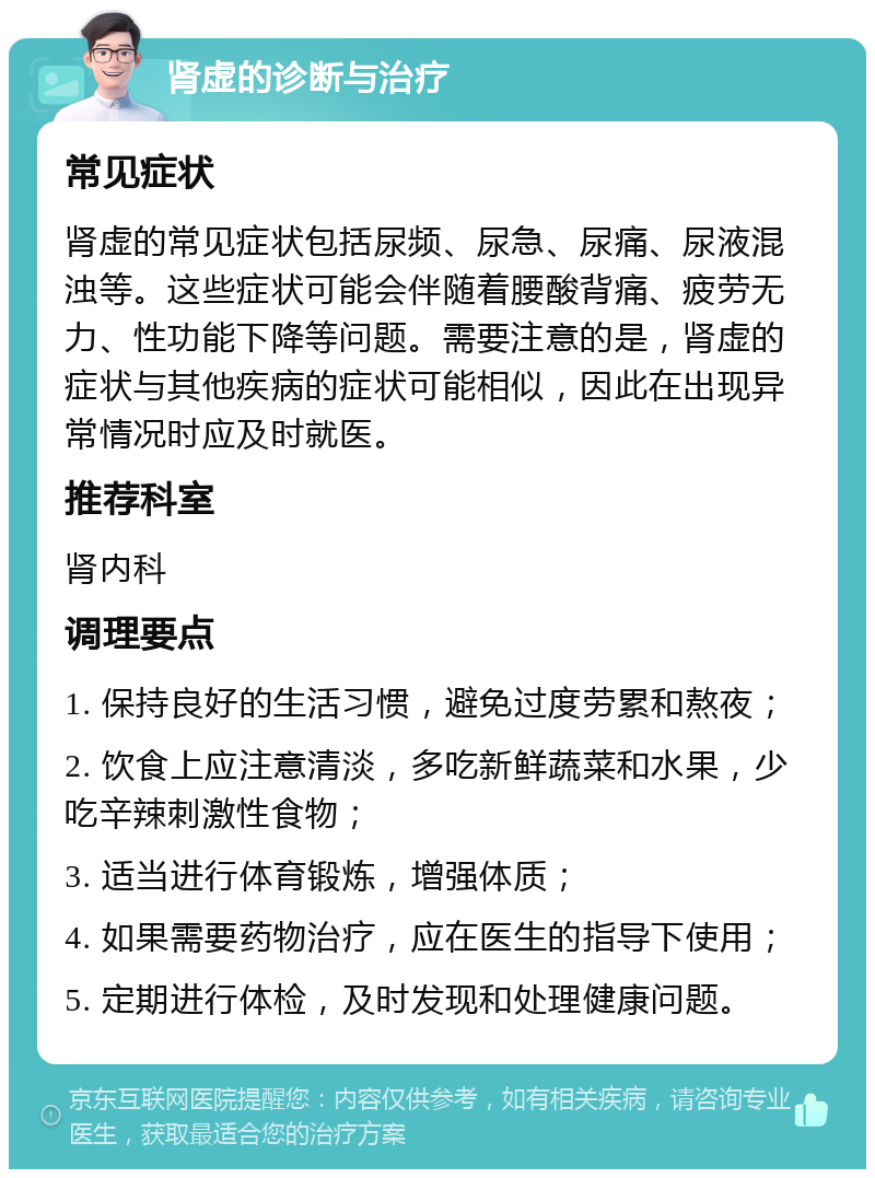 肾虚的诊断与治疗 常见症状 肾虚的常见症状包括尿频、尿急、尿痛、尿液混浊等。这些症状可能会伴随着腰酸背痛、疲劳无力、性功能下降等问题。需要注意的是，肾虚的症状与其他疾病的症状可能相似，因此在出现异常情况时应及时就医。 推荐科室 肾内科 调理要点 1. 保持良好的生活习惯，避免过度劳累和熬夜； 2. 饮食上应注意清淡，多吃新鲜蔬菜和水果，少吃辛辣刺激性食物； 3. 适当进行体育锻炼，增强体质； 4. 如果需要药物治疗，应在医生的指导下使用； 5. 定期进行体检，及时发现和处理健康问题。