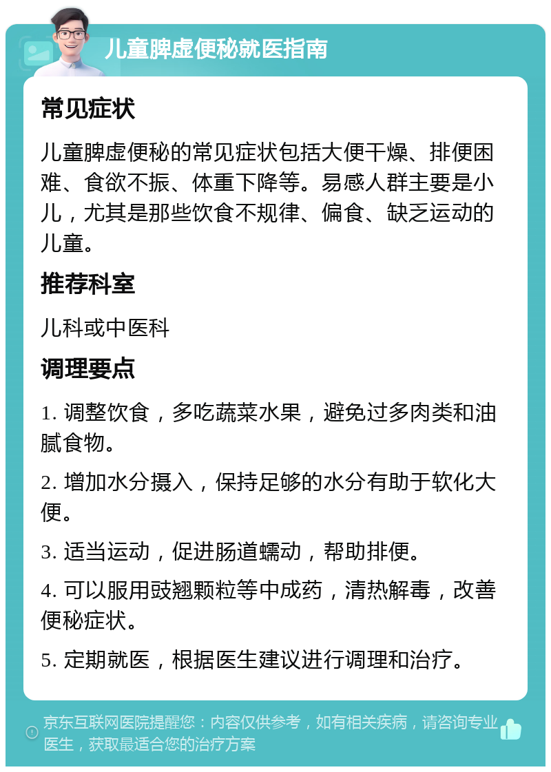 儿童脾虚便秘就医指南 常见症状 儿童脾虚便秘的常见症状包括大便干燥、排便困难、食欲不振、体重下降等。易感人群主要是小儿，尤其是那些饮食不规律、偏食、缺乏运动的儿童。 推荐科室 儿科或中医科 调理要点 1. 调整饮食，多吃蔬菜水果，避免过多肉类和油腻食物。 2. 增加水分摄入，保持足够的水分有助于软化大便。 3. 适当运动，促进肠道蠕动，帮助排便。 4. 可以服用豉翘颗粒等中成药，清热解毒，改善便秘症状。 5. 定期就医，根据医生建议进行调理和治疗。