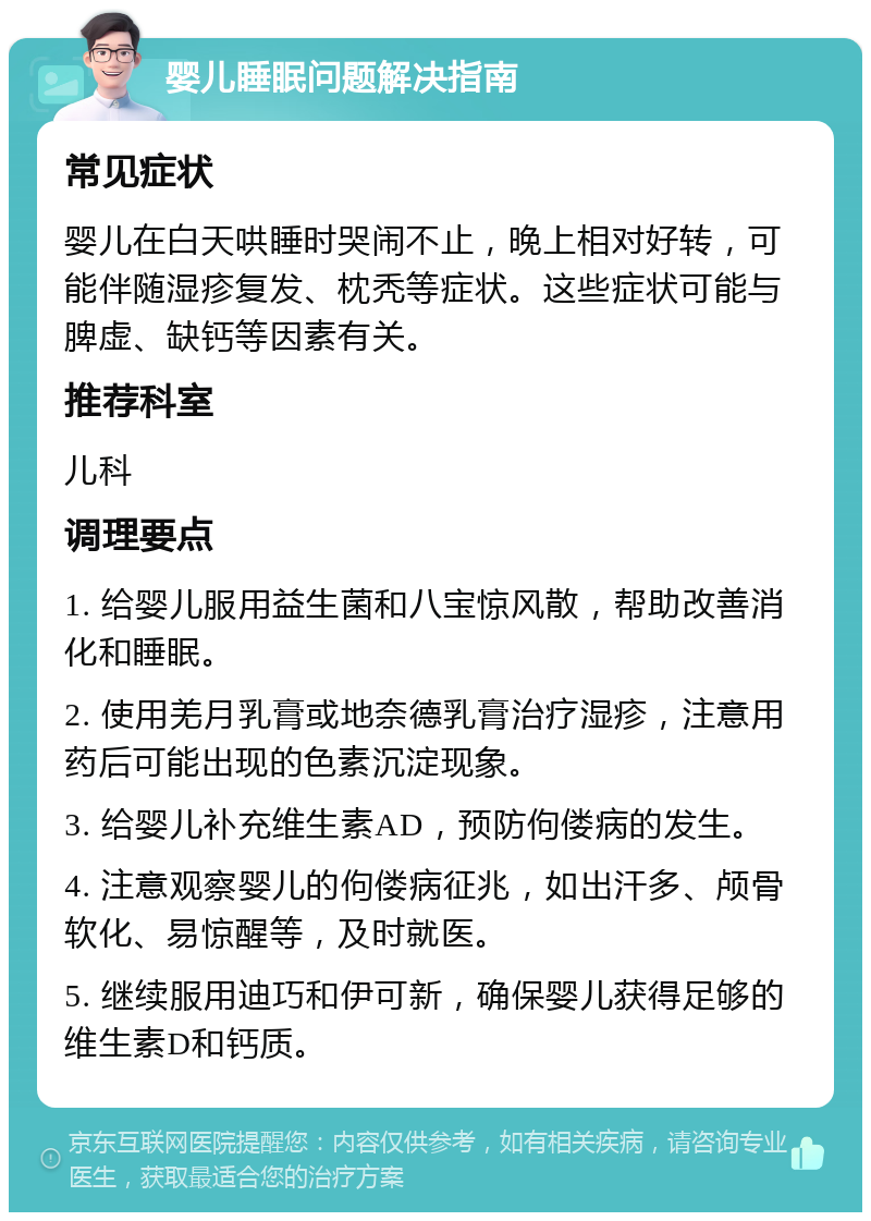 婴儿睡眠问题解决指南 常见症状 婴儿在白天哄睡时哭闹不止，晚上相对好转，可能伴随湿疹复发、枕秃等症状。这些症状可能与脾虚、缺钙等因素有关。 推荐科室 儿科 调理要点 1. 给婴儿服用益生菌和八宝惊风散，帮助改善消化和睡眠。 2. 使用羌月乳膏或地奈德乳膏治疗湿疹，注意用药后可能出现的色素沉淀现象。 3. 给婴儿补充维生素AD，预防佝偻病的发生。 4. 注意观察婴儿的佝偻病征兆，如出汗多、颅骨软化、易惊醒等，及时就医。 5. 继续服用迪巧和伊可新，确保婴儿获得足够的维生素D和钙质。