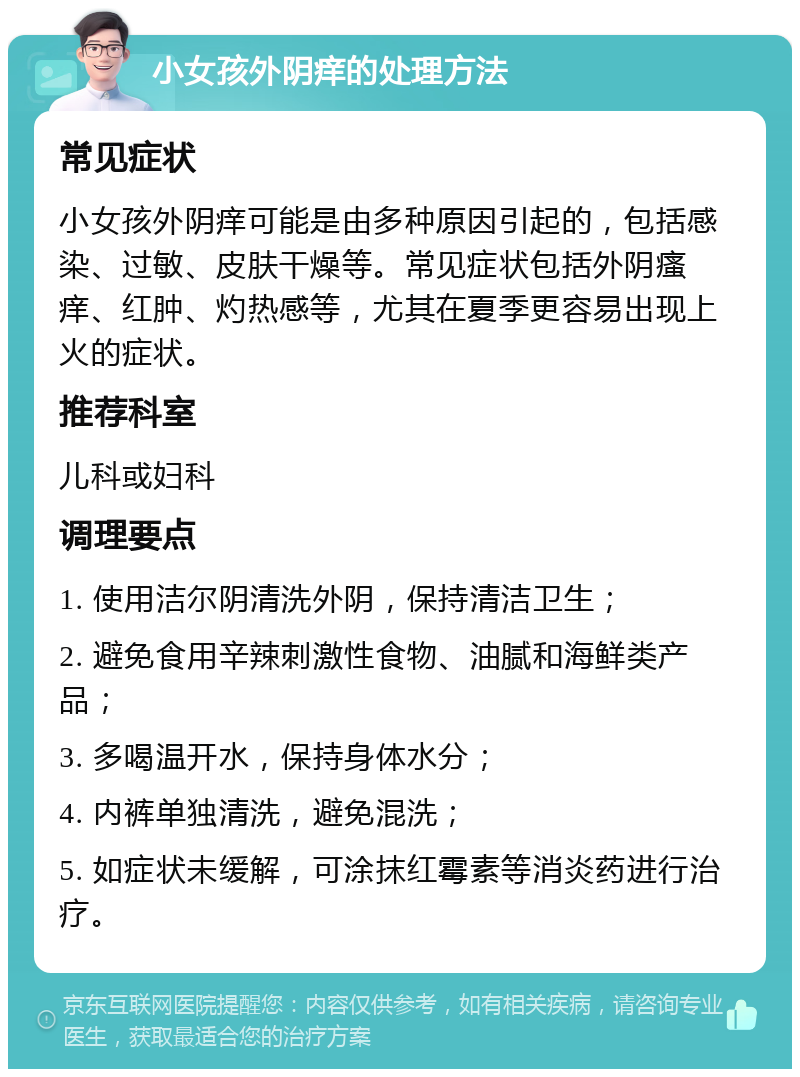 小女孩外阴痒的处理方法 常见症状 小女孩外阴痒可能是由多种原因引起的，包括感染、过敏、皮肤干燥等。常见症状包括外阴瘙痒、红肿、灼热感等，尤其在夏季更容易出现上火的症状。 推荐科室 儿科或妇科 调理要点 1. 使用洁尔阴清洗外阴，保持清洁卫生； 2. 避免食用辛辣刺激性食物、油腻和海鲜类产品； 3. 多喝温开水，保持身体水分； 4. 内裤单独清洗，避免混洗； 5. 如症状未缓解，可涂抹红霉素等消炎药进行治疗。