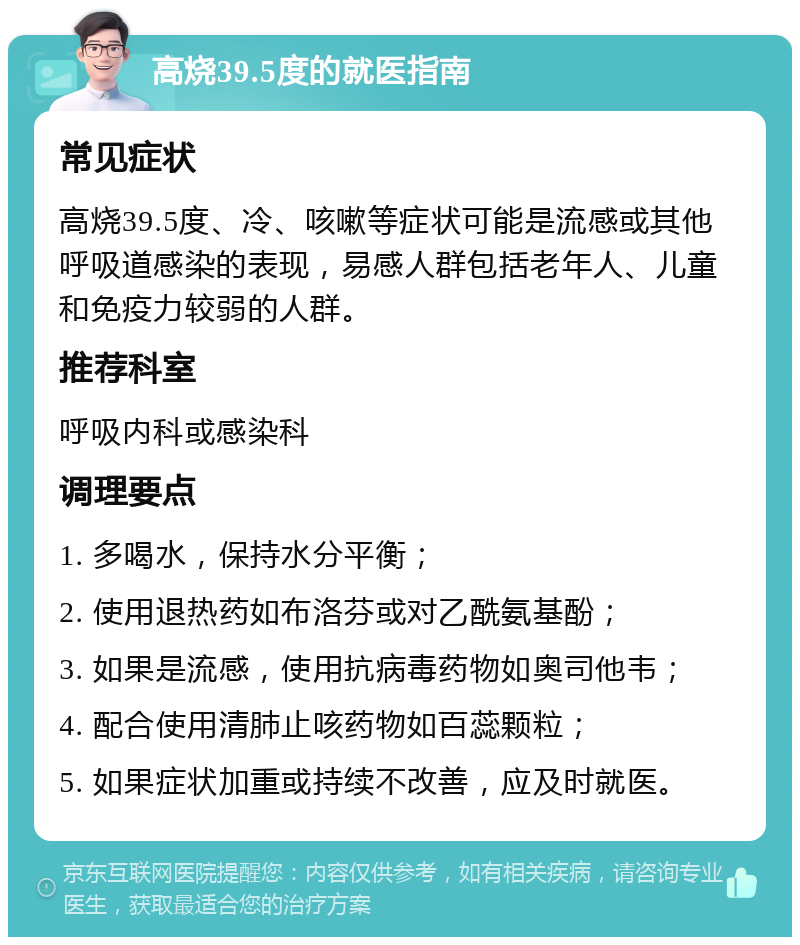 高烧39.5度的就医指南 常见症状 高烧39.5度、冷、咳嗽等症状可能是流感或其他呼吸道感染的表现，易感人群包括老年人、儿童和免疫力较弱的人群。 推荐科室 呼吸内科或感染科 调理要点 1. 多喝水，保持水分平衡； 2. 使用退热药如布洛芬或对乙酰氨基酚； 3. 如果是流感，使用抗病毒药物如奥司他韦； 4. 配合使用清肺止咳药物如百蕊颗粒； 5. 如果症状加重或持续不改善，应及时就医。