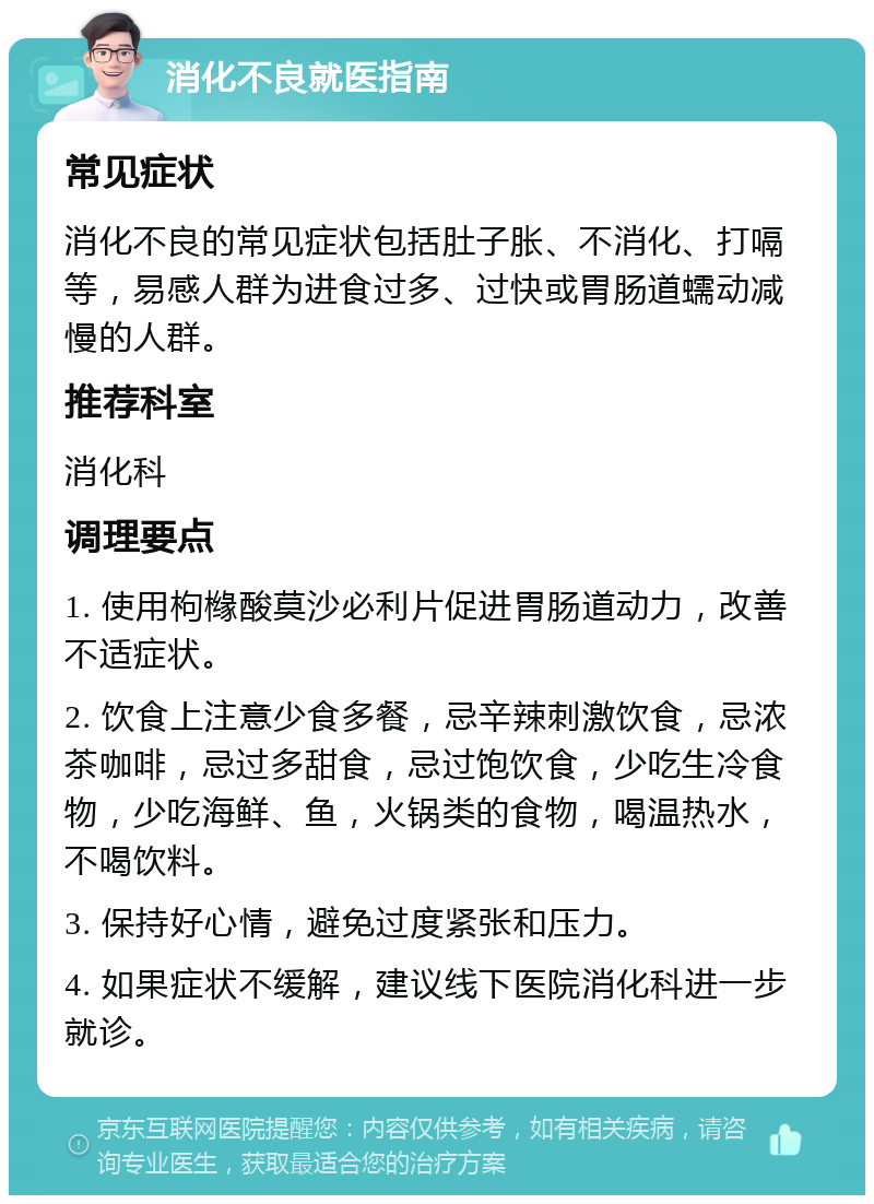 消化不良就医指南 常见症状 消化不良的常见症状包括肚子胀、不消化、打嗝等，易感人群为进食过多、过快或胃肠道蠕动减慢的人群。 推荐科室 消化科 调理要点 1. 使用枸橼酸莫沙必利片促进胃肠道动力，改善不适症状。 2. 饮食上注意少食多餐，忌辛辣刺激饮食，忌浓茶咖啡，忌过多甜食，忌过饱饮食，少吃生冷食物，少吃海鲜、鱼，火锅类的食物，喝温热水，不喝饮料。 3. 保持好心情，避免过度紧张和压力。 4. 如果症状不缓解，建议线下医院消化科进一步就诊。