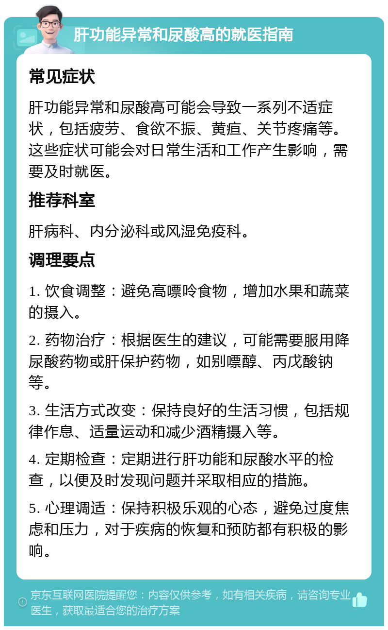 肝功能异常和尿酸高的就医指南 常见症状 肝功能异常和尿酸高可能会导致一系列不适症状，包括疲劳、食欲不振、黄疸、关节疼痛等。这些症状可能会对日常生活和工作产生影响，需要及时就医。 推荐科室 肝病科、内分泌科或风湿免疫科。 调理要点 1. 饮食调整：避免高嘌呤食物，增加水果和蔬菜的摄入。 2. 药物治疗：根据医生的建议，可能需要服用降尿酸药物或肝保护药物，如别嘌醇、丙戊酸钠等。 3. 生活方式改变：保持良好的生活习惯，包括规律作息、适量运动和减少酒精摄入等。 4. 定期检查：定期进行肝功能和尿酸水平的检查，以便及时发现问题并采取相应的措施。 5. 心理调适：保持积极乐观的心态，避免过度焦虑和压力，对于疾病的恢复和预防都有积极的影响。