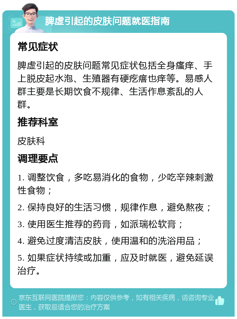 脾虚引起的皮肤问题就医指南 常见症状 脾虚引起的皮肤问题常见症状包括全身瘙痒、手上脱皮起水泡、生殖器有硬疙瘩也痒等。易感人群主要是长期饮食不规律、生活作息紊乱的人群。 推荐科室 皮肤科 调理要点 1. 调整饮食，多吃易消化的食物，少吃辛辣刺激性食物； 2. 保持良好的生活习惯，规律作息，避免熬夜； 3. 使用医生推荐的药膏，如派瑞松软膏； 4. 避免过度清洁皮肤，使用温和的洗浴用品； 5. 如果症状持续或加重，应及时就医，避免延误治疗。