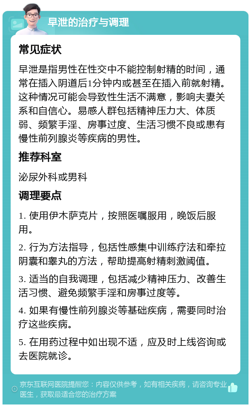 早泄的治疗与调理 常见症状 早泄是指男性在性交中不能控制射精的时间，通常在插入阴道后1分钟内或甚至在插入前就射精。这种情况可能会导致性生活不满意，影响夫妻关系和自信心。易感人群包括精神压力大、体质弱、频繁手淫、房事过度、生活习惯不良或患有慢性前列腺炎等疾病的男性。 推荐科室 泌尿外科或男科 调理要点 1. 使用伊木萨克片，按照医嘱服用，晚饭后服用。 2. 行为方法指导，包括性感集中训练疗法和牵拉阴囊和睾丸的方法，帮助提高射精刺激阈值。 3. 适当的自我调理，包括减少精神压力、改善生活习惯、避免频繁手淫和房事过度等。 4. 如果有慢性前列腺炎等基础疾病，需要同时治疗这些疾病。 5. 在用药过程中如出现不适，应及时上线咨询或去医院就诊。