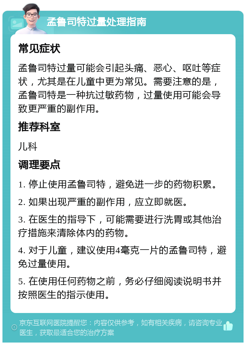 孟鲁司特过量处理指南 常见症状 孟鲁司特过量可能会引起头痛、恶心、呕吐等症状，尤其是在儿童中更为常见。需要注意的是，孟鲁司特是一种抗过敏药物，过量使用可能会导致更严重的副作用。 推荐科室 儿科 调理要点 1. 停止使用孟鲁司特，避免进一步的药物积累。 2. 如果出现严重的副作用，应立即就医。 3. 在医生的指导下，可能需要进行洗胃或其他治疗措施来清除体内的药物。 4. 对于儿童，建议使用4毫克一片的孟鲁司特，避免过量使用。 5. 在使用任何药物之前，务必仔细阅读说明书并按照医生的指示使用。